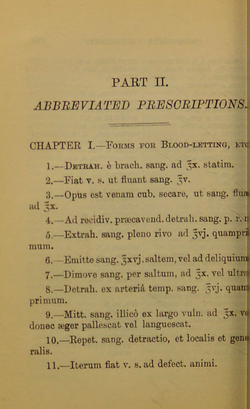 PART II. ABBREVIATED PBE80BIPTI0NS. CHAPTER I.—Forms for Blood-letting, et(i 1. —Dktrah. b brach. sang, ad statira. 2. —Fiat V. .s. ut fluant sang. ^v. 3. —Opus ost venara cub. secare, ut sang. flu» ad ^x. 4. —Ad rocidiv. praocavond.detrah. sang. p. r. ii 5. —Extrah. sang, pleno rivo ad quamprl mum. 6. —Emitte sang. 3xvj.saltern, vel ad deliquium| 7. —Dimovo sang, per saltum, ad 5X. vel ultr!| 8. —Hetrali. ex arteriA temp. sang. ^vj. quanf primum. : 9. —Mitt. sang, illieo ex largo vuln. ad 3X. V(| donee seger pallescat vel languescat. | 10. —Repet. sang, detractio, et localis et gen| ralis.