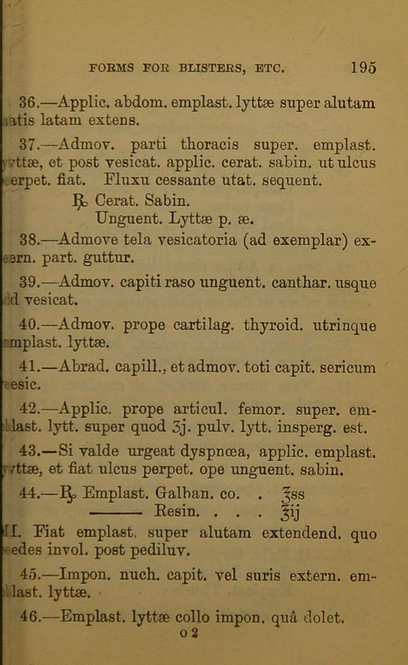 36. —Applic. abdom. emplast. lyttse super alutam latis latam extens. 37. —Admov. parti thoracis super, emplast. rvttse, et post vesicat. applic. cerat. sabin. ut ulcus ^erpet. fiat. Fluxu cessante utat. sequent. J^o Cerat. Sabin. Unguent. Lyttse p. se. 38. —Admove tela vesicatoria (ad exemplar) ex- esm. part, guttur. 39. —Admov. capiti raso unguent, canthar. usque cd vesicat. 40. —Admov. prope cartilag. thyroid, utrinque nmplast. lyttm. 41. —Abrad. capill., et admov. toti capit. sericum eesic. 42. —Applic. prope articul. femor. super, em- illast. lytt. super quod 3j. pulv. lytt. insperg. est. 43. —Si valde urgeat dyspnoea, applic. emplast. fvttse, et fiat ulcus perpet. ope unguent, sabin. 44. —Emplast. Galban. co. . ^ss Eesin. . . . ^ij JI. Eiat emplast, super alutam extendend. quo eedes invol. post pediluv. 45. —Impon. nuch. capit. vel suris extern, em- iLlast. lyttse. 46. —Emplast. lyttse collo impon. qua dolet, 0 2