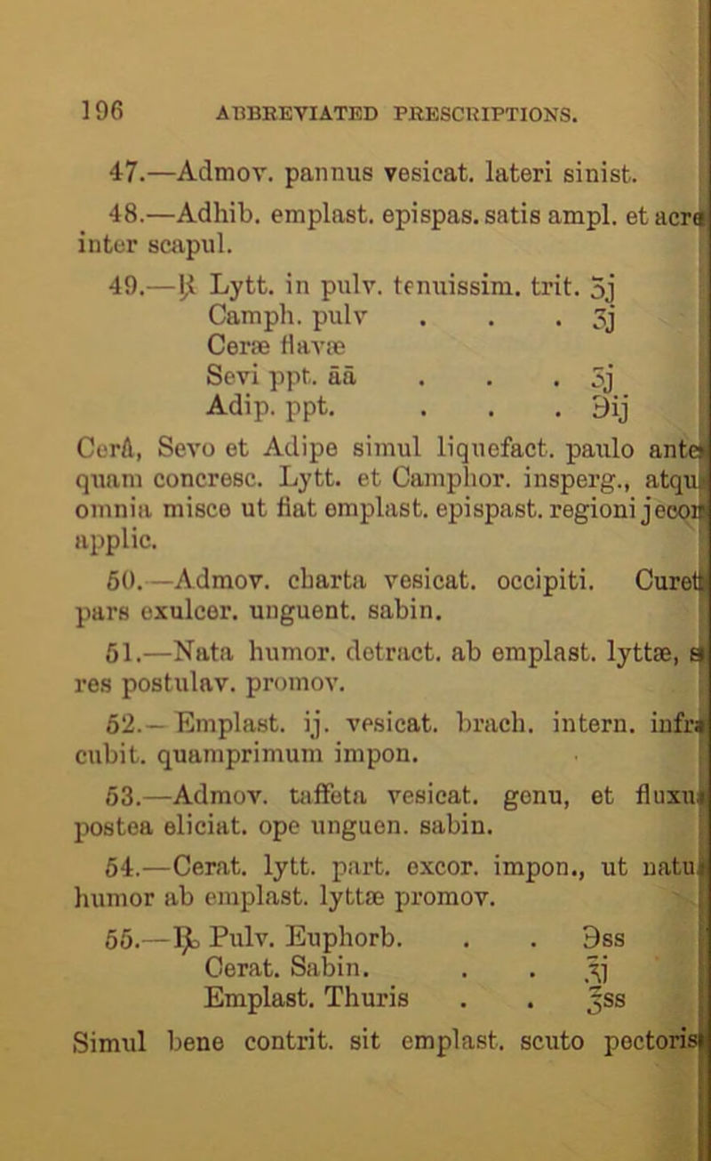 47.—Admov. paiinus vesicat. lateri sinist. 48. —Adhib. emplast. epispas. satis ampl. etacri inter scapiil. 49. —Lytt. in pulv. temiissim. trit. 3j Camph. pulv . . . Cerfe fiavse Sevi ppt. aa . . . 5j Adip. ppt. . . . 9ij : CerA, Sevo et Adipe siinul liquofact. paiilo antet qiiani concresc. Lytt. et Camphor, insperg., atquj omnia misce ut fiat emplast. epispasb. regioni jeoqif applic. ! 60.—Admov. charta vesicat. occipiti. pars exulcer, unguent, sabin. 61. —Nata humor, detract, ab emplast. lyttse, ^ res postulav. promov. ' 62. —Emplast. ij. vesicat. brach. intern, infist cubit, quamprimum impon. 63. —Admov. tiifFeta vesicat. genu, et fiuxun postea eliciat. ope unguon. sabin. 64. —Cerat. lytt. part, oxcor. impon., ut natui humor ab emplast. lyttm promov. 66.—9= Euphorb. . . 9ss Cerat. Sabin. . . Emplast. Thuris . . ^ss Simul bene contrit. sit emplast. scuto pectorisi