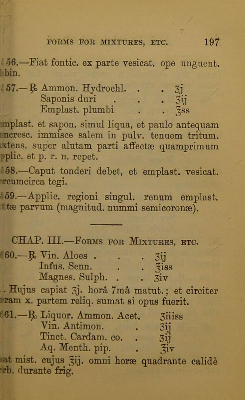 ‘ 56.—Fiat fontic. ex parte vesicat, ope unguent, i'bin. ■57.—P> Ammon. Hydrochl. . . 3j Saponis duri . . . 3ij Emplast. plumbi . . 3®® rmplast. et sapon. simul liqua, et paulo antequam 'neresc. immisce salem in pulv. tenuem tritum. Extens. super alutam parti affectse quamprimum :>plic. et p. r. n. repet. ■'58.—Caput tonderi debet, et emplast. vesicat. ^^cumcirca tegi. • 59.—Applic, regioni singul. renum emplast, ttse parvum (magnitud. nummi semicoronse). CHAP, III.—Forms for Mixtures, etc. (60.—9, Vin. Aloes . . . 3ij Infus. Senn. . . ^iss Magnes. Sulph. . . 3iv . Hujus capiat 3j- bor4 7m4 matut.; et circiter Tram x. partem reliq. sumat si opus fuerit. ^61.—Ammon. Acet. 3iiiss Vin. Antimon. . 3ij Tinct. Cardam. co. . 3ij Aq. Mentb. pip. . ^v lat mist, cujus ^ij. omni borae quadrante calid^ •rb. durante frig.