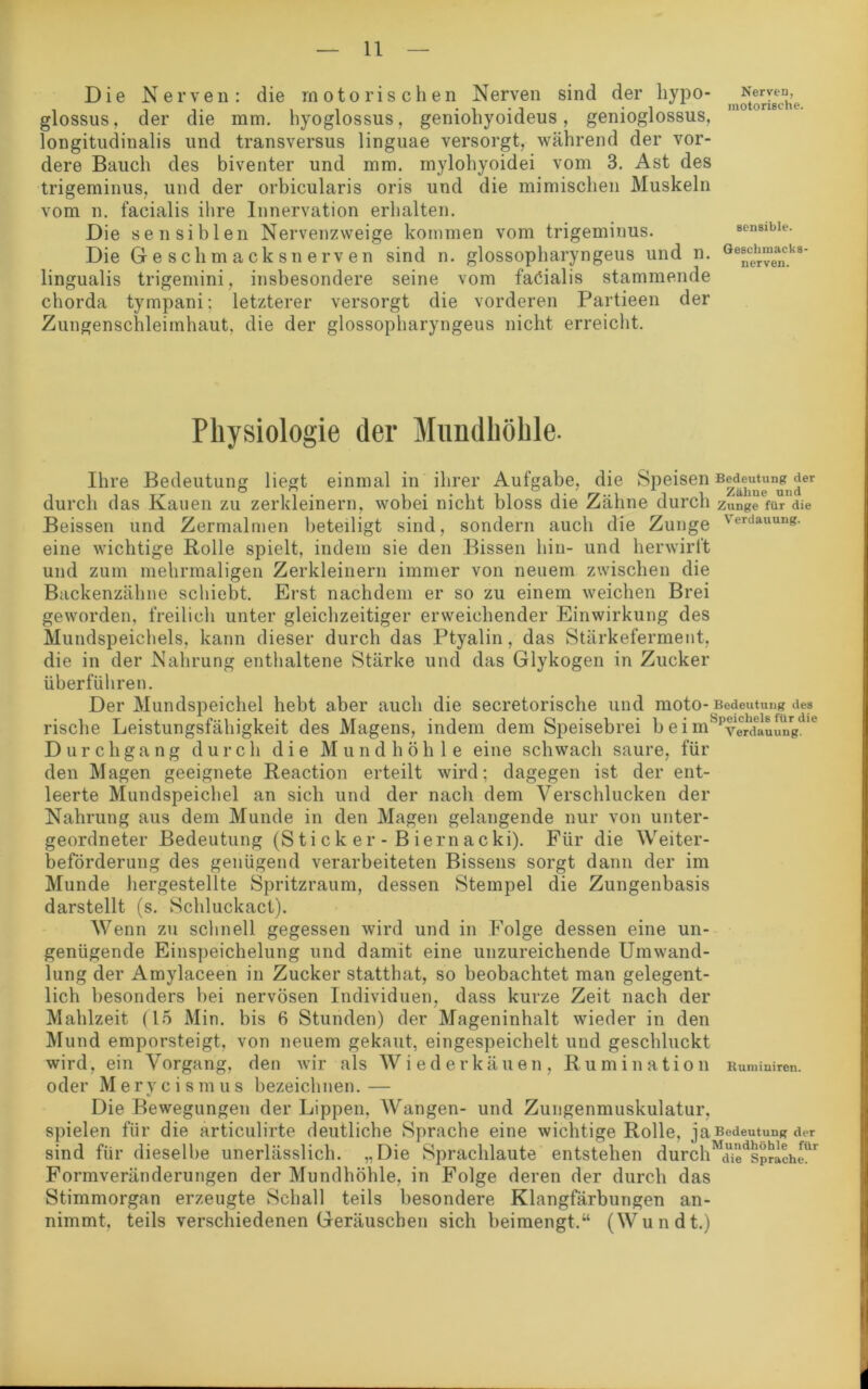 Die Nerven: die motorischen Nerven sind der hypo- glossus, der die mm. hyoglossus, geniohyoideus, genioglossus, longitudinalis und transversus linguae versorgt, während der vor- dere Bauch des biventer und mm. mylohyoidei vom 3. Ast des trigeminus, und der orbicularis oris und die mimischen Muskeln vom n. facialis ihre Innervation erhalten. Die sensiblen Nervenzweige kommen vom trigeminus. Die Geschmacksnerven sind n. glossopharyngeus und n. lingualis trigemini, insbesondere seine vom fadialis stammende chorda tympani: letzterer versorgt die vorderen Partieen der Zungenschlei inhaut, die der glossopharyngeus nicht erreicht. Nerven, motorische. sensible. Geschmacks- nerven. Physiologie der Mundhöhle. Ihre Bedeutung liegt einmal in ihrer Aufgabe, die Speisen Bedeutung der durch das Kauen zu zerkleinern, wobei nicht bloss die Zähne durch Zunge für die Beissen und Zermalmen beteiligt sind, sondern auch die Zunge Verdauuu«- eine wichtige Rolle spielt, indem sie den Bissen hin- und herwirft und zum mehrmaligen Zerkleinern immer von neuem zwischen die Backenzähne schiebt. Erst nachdem er so zu einem weichen Brei geworden, freilich unter gleichzeitiger erweichender Einwirkung des Mundspeichels, kann dieser durch das Ptyalin, das Stärkeferment, die in der Nahrung enthaltene Stärke und das Glykogen in Zucker überführen. Der Mundspeichel hebt aber auch die secretorische und moto- Bedeutung des rische Leistungsfähigkeit des Magens, indem dem Speisebrei b e i mSPYerdiuungdie Durchgang durch die Mundhöhle eine schwach saure, für den Magen geeignete Reaction erteilt wird; dagegen ist der ent- leerte Mundspeichel an sich und der nach dem Verschlucken der Nahrung aus dem Munde in den Magen gelangende nur von unter- geordneter Bedeutung (Stick er - Biernacki). Für die Weiter- beförderung des genügend verarbeiteten Bissens sorgt dann der im Munde hergestellte Spritzraum, dessen Stempel die Zungenbasis darstellt (s. Schluckact). Wenn zu schnell gegessen wird und in Folge dessen eine un- genügende Einspeichelung und damit eine unzureichende Umwand- lung der Amylaceen in Zucker statthat, so beobachtet man gelegent- lich besonders bei nervösen Individuen, dass kurze Zeit nach der Mahlzeit (15 Min. bis 6 Stunden) der Mageninhalt wieder in den Mund emporsteigt, von neuem gekaut, eingespeichelt und geschluckt wird, ein Vorgang, den wir als Wiederkäuen, Rumin a t i O 11 Rumiaireu. oder Meryeismus bezeichnen.— Die Bewegungen der Lippen, Wangen- und Zungenmuskulatur, spielen für die articulirte deutliche Sprache eine wichtige Rolle, ja Bedeutung der sind für dieselbe unerlässlich. „Die Sprachlaute entstehen durch a^sprache’ Formveränderungen der Mundhöhle, in Folge deren der durch das Stimmorgan erzeugte Schall teils besondere Klangfärbungen an- nimmt, teils verschiedenen Geräuschen sich beimengt/4 (Wundt.)