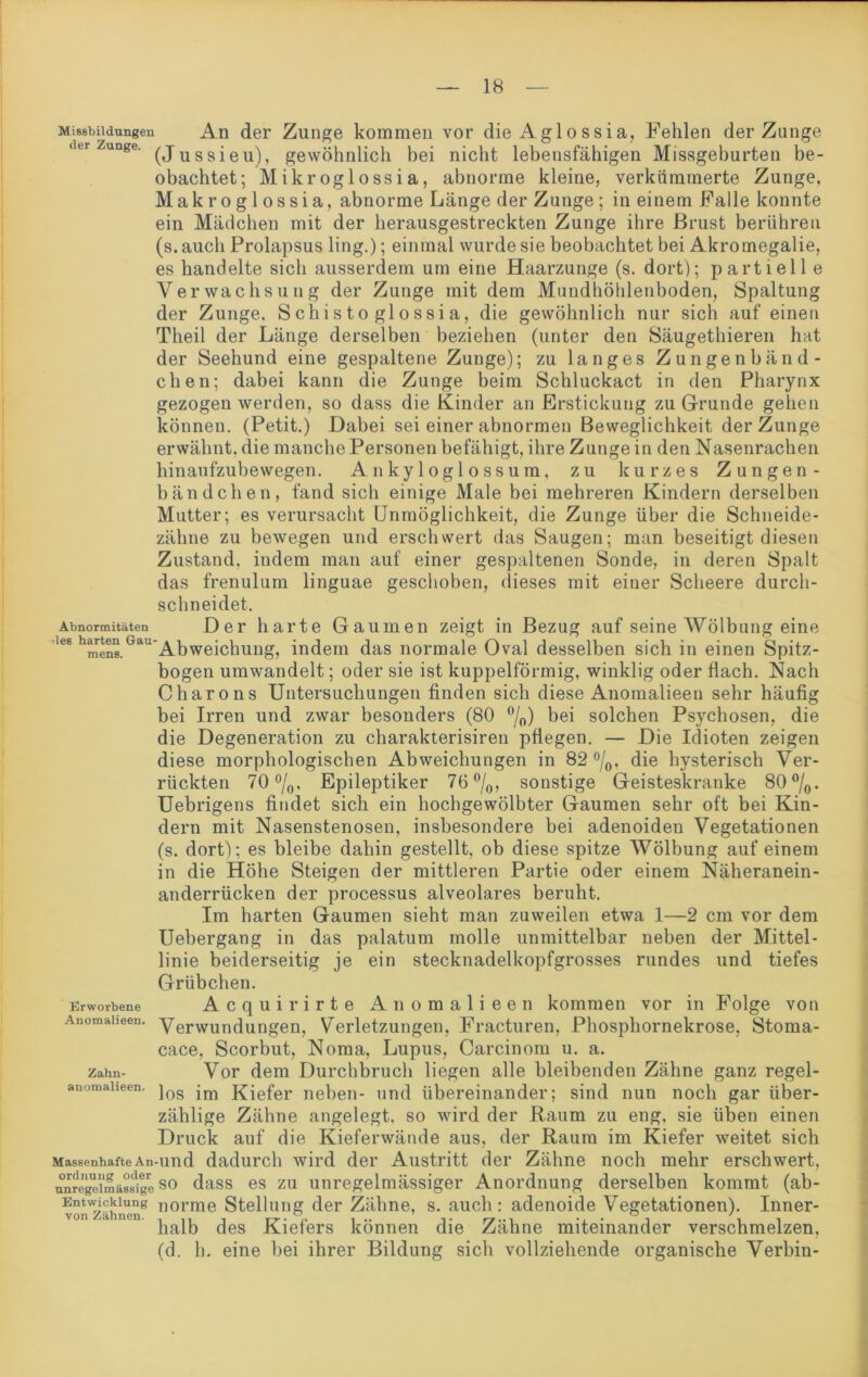Missbildungen An der Zunge kommen vor die Aglossia, Fehlen der Zunge dtr Zunge. (j u s 8 j e u) ? gewöhnlich bei nicht lebensfähigen Missgeburten be- obachtet; Mikroglossia, abnorme kleine, verkümmerte Zunge. Makroglossia, abnorme Länge der Zunge ; in einem Falle konnte ein Mädchen mit der herausgestreckten Zunge ihre Brust berühren (s. auch Prolapsus ling.); einmal wurde sie beobachtet bei Akromegalie, es handelte sich ausserdem um eine Haarzunge (s. dort); partiell e Verwachsung der Zunge mit dem Muudhöhlenboden, Spaltung der Zunge. S clii s t o gl o ssi a, die gewöhnlich nur sich auf einen Theil der Länge derselben beziehen (unter den Säugethieren hat der Seehund eine gespaltene Zunge); zu langes Zungenbänd- chen; dabei kann die Zunge beim Schluckact in den Pharynx gezogen werden, so dass die Kinder an Erstickung zu Grunde gehen können. (Petit.) Dabei sei einer abnormen Beweglichkeit der Zunge erwähnt, die manche Personen befähigt, ihre Zunge in den Nasenrachen hinaufzubewegen. Ankyloglossum, zu kurzes Zungen- bändchen, fand sich einige Male bei mehreren Kindern derselben Mutter; es verursacht Unmöglichkeit, die Zunge über die Schneide- zähne zu bewegen und erschwert das Saugen; man beseitigt diesen Zustand, indem man auf einer gespaltenen Sonde, in deren Spalt das frenulum linguae geschoben, dieses mit einer Scheere durch- schneidet. Abnormitäten Der harte Gaumen zeigt in Bezug auf seine Wölbung eine 168 hmens.Gau Abweichung, indem das normale Oval desselben sich in einen Spitz- bogen umwandelt; oder sie ist kuppelförmig, winklig oder flach. Nach Charons Untersuchungen finden sich diese Anomalieen sehr häufig bei Irren und zwar besonders (80 °/0) bei solchen Psychosen, die die Degeneration zu charakterisiren pflegen. — Die Idioten zeigen diese morphologischen Abweichungen in 82 °/0, die hysterisch Ver- rückten 70 °/0, Epileptiker 76 °/0, sonstige Geisteskranke 80 °/0. Uebrigens findet sich ein hochgewölbter Gaumen sehr oft bei Kin- dern mit Nasenstenosen, insbesondere bei adenoideu Vegetationen (s. dort); es bleibe dahin gestellt, ob diese spitze Wölbung auf einem in die Höhe Steigen der mittleren Partie oder einem Näheranein- anderrücken der processus alveolares beruht. Im harten Gaumen sieht man zuweilen etwa 1—2 cm vor dem Uebergang in das palatum molle unmittelbar neben der Mittel- linie beiderseitig je ein stecknadelkopfgrosses rundes und tiefes Grübchen. Erworbene Acquirirte Anomalieen kommen vor in Folge von Anomaiieen. yerwundungen, Verletzungen, Fracturen, Phosphornekrose, Stoma- cace, Scorbut, Noma, Lupus, Carcinom u. a. zahn- Vor dem Durchbruch liegen alle bleibenden Zähne ganz regel- anomaheen. jos j£jefer neben- und übereinander; sind nun noch gar über- zählige Zähne angelegt, so wird der Raum zu eng, sie üben einen Druck auf die Kieferwände aus, der Raum im Kiefer weitet sich MassenhafteAn-und dadurch wird der Austritt der Zähne noch mehr erschwert, unregelmässige so dass es zu unregelmässiger Anordnung derselben kommt (ab- vonzählen8 norme Stellung der Zähne, s. auch: adenoide Vegetationen). Inner- halb des Kiefers können die Zähne miteinander verschmelzen, (d. h. eine bei ihrer Bildung sich vollziehende organische Verbin-