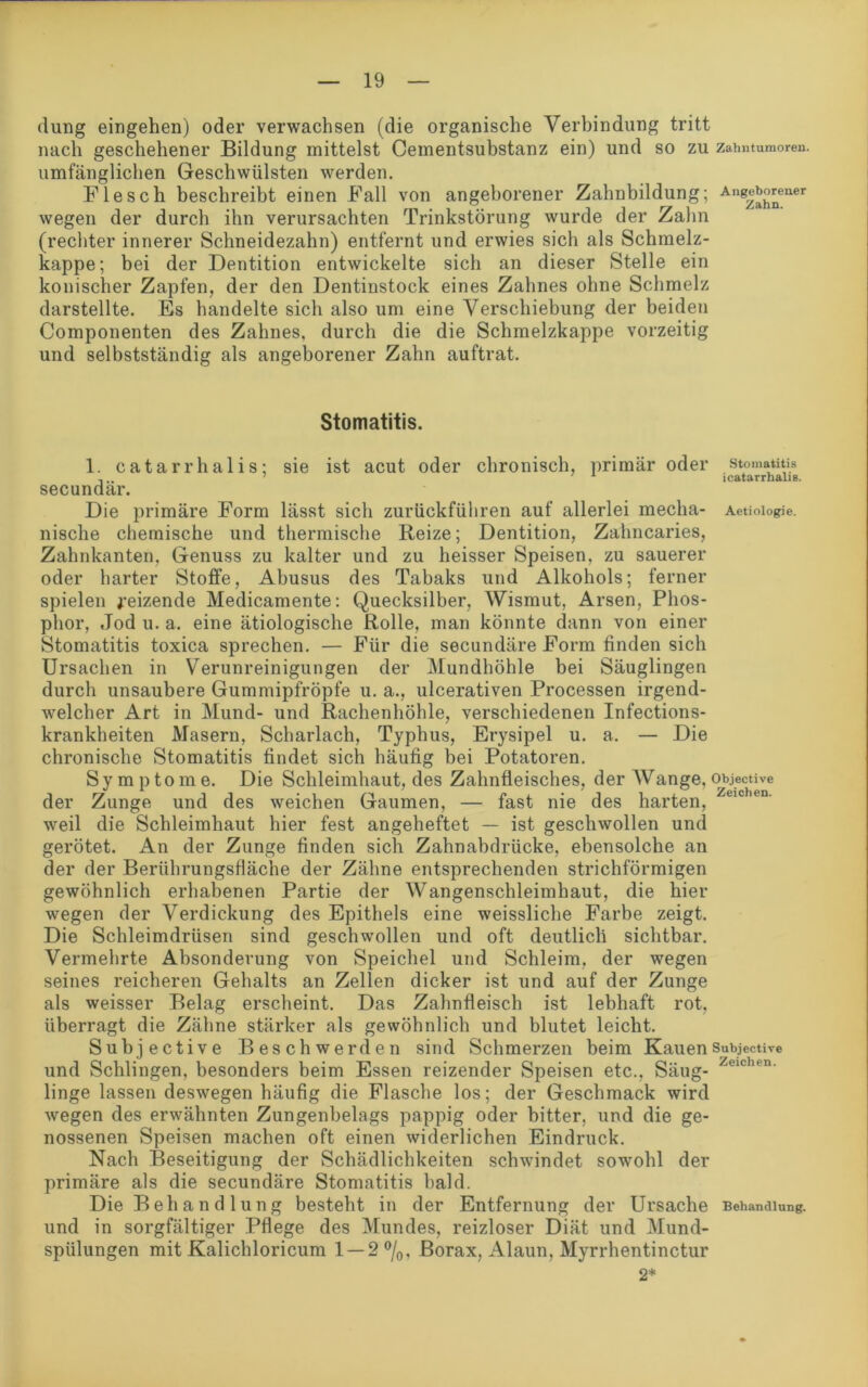 düng eingehen) oder verwachsen (die organische Verbindung tritt nach geschehener Bildung mittelst Cementsubstanz ein) und so zu zahntumoren. umfänglichen Geschwülsten werden. Flesch beschreibt einen Fall von angeborener Zahnbildung; wegen der durch ihn verursachten Trinkstörung wurde der Zahn (rechter innerer Schneidezahn) entfernt und erwies sich als Schmelz- kappe; bei der Dentition entwickelte sich an dieser Stelle ein konischer Zapfen, der den Dentinstock eines Zahnes ohne Schmelz darstellte. Es handelte sich also um eine Verschiebung der beiden Componenten des Zahnes, durch die die Schmelzkappe vorzeitig und selbstständig als angeborener Zahn auftrat. Stomatitis. 1. catarrhalis; sie ist acut oder chronisch, primär oder secundär. Die primäre Form lässt sich zurückführen auf allerlei mecha- nische chemische und thermische Reize; Dentition, Zahncaries, Zahnkanten, Genuss zu kalter und zu heisser Speisen, zu sauerer oder harter Stoffe, Abusus des Tabaks und Alkohols; ferner spielen geizende Medicamente: Quecksilber, Wismut, Arsen, Phos- phor, Jod u. a. eine ätiologische Rolle, man könnte dann von einer Stomatitis toxica sprechen. — Für die secundäre Form finden sich Ursachen in Verunreinigungen der Mundhöhle bei Säuglingen durch unsaubere Gummipfröpfe u. a., ulcerativen Processen irgend- welcher Art in Mund- und Rachenhöhle, verschiedenen Infections- krankheiten Masern, Scharlach, Typhus, Erysipel u. a. — Die chronische Stomatitis findet sich häufig bei Potatoren. Symptome. Die Schleimhaut, des Zahnfleisches, der Wange, objective der Zunge und des weichen Gaumen, — fast nie des harten, eic en' weil die Schleimhaut hier fest angeheftet — ist geschwollen und gerötet. An der Zunge finden sich Zahnabdrücke, ebensolche an der der Berührungsfläche der Zähne entsprechenden strichförmigen gewöhnlich erhabenen Partie der Wangenschleimhaut, die hier wegen der Verdickung des Epithels eine weissliche Farbe zeigt. Die Schleimdrüsen sind geschwollen und oft deutlich sichtbar. Vermehrte Absonderung von Speichel und Schleim, der wegen seines reicheren Gehalts an Zellen dicker ist und auf der Zunge als weisser Belag erscheint. Das Zahnfleisch ist lebhaft rot, überragt die Zähne stärker als gewöhnlich und blutet leicht. Subjective Beschwerden sind Schmerzen beim Kauen Subjective und Schlingen, besonders beim Essen reizender Speisen etc., Säug- Zeichen- linge lassen deswegen häufig die Flasche los; der Geschmack wird wegen des erwähnten Zungenbelags pappig oder bitter, und die ge- nossenen Speisen machen oft einen widerlichen Eindruck. Nach Beseitigung der Schädlichkeiten schwindet sowohl der primäre als die secundäre Stomatitis bald. Die B eh a n d 1 un g besteht in der Entfernung der Ursache Behandlung, und in sorgfältiger Pflege des Mundes, reizloser Diät und Mund- spülungen mit Kalichloricum 1 — 2 °/0, Borax, Alaun, Myrrhentinctur 2* Angeborener Zahn. Stomatitis icatarrhalis. Aetiologie.