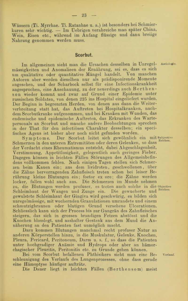 Wässern (Ti. Myrrhae. Ti. Ratanhae u. a.) ist besonders bei Schmier- kuren sehr wichtig. — Im Uebrigen verabreiche man später China, Wein, Eisen etc., während im Anfang flüssige und dann breiige Nahrung genommen werden muss. Scorbut. Im allgemeinen sieht man die Ursachen desselben in Unregel- Aetioiogie. mässigkeiten und Anomalieen der Ernährung, sei es, dass es sich um qualitative oder quantitative Mängel handelt. Von manchen Autoren aber werden dieselben nur als prädisponirende Momente angesehen, und der Scharbock selbst für eine Infectionskrankheit angesprochen, eine Anschauung, zu der neuerdings auch Berthen- son wieder kommt und zwar auf Grund einer Epidemie unter russischen Soldaten, von denen 225 ins Hospital eingeliefert wurden. Der Beginn in begrenzten Herden, von denen aus dann die Weiter- verbreitung statt hat, das Auftreten bei Hospitalkranken, nach- dem Scorbutkranke aufgenommen, und bei Kranken mit Wunden, das endemische und epidemische Auftreten, das Erkranken des Warte- personals an Scorbut und manche andere Beobachtungen sprechen in der That für den infectiösen Charakter desselben; ein speci- fisches Agens ist bisher aber noch nicht gefunden worden. Symptome. Der Scorbut leitet sich gewöhnlich ein mit s^ubjecmre Schmerzen in den unteren Extremitäten oder deren Gelenken, so dass der Verdacht eines Rheumatismus entsteht, dabei Abgeschlagenheit, Verstimmung, Appetitlosigkeit, gelegentlich auch geringes Fieber. Dagegen können in leichten Fällen Störungen des Allgemeinbefin- dens vollkommen fehlen. Nach einigen Tagen stellen sich Schmer- zen beim Kauen ein; aus dem lividroten, geschwollenen, über die Zähne hervorragenden Zahnfleisch treten schon bei leiser Be- rührung kleine Blutungen ein; foetor ex ore; die Zähne werden locker, fallen wohl auch aus. Die Schmerzen im Munde nehmen zu, die Blutungen werden profuser, es treten auch solche in die objective Schleimhaut der Wangen und Zunge ein. Die gewucherte und eiC10' gewulstete Schleimhaut der Gingiva wird geschwürig, es bilden sich unregelmässige, mit wuchernden Granulationen umrandete und einem schmutzigbraunen oder blutigen Grund versehene Ulcerationen. Schliesslich kann sich der Process bis zur Gangrän des Zahnfleisches steigern, das sich in grossen brandigen Fetzen abstösst und die Knochen blosslegt, und aashafter Gestank aus dem Mund die An- näherung an den Patienten fast unmöglich macht. Dazu kommen Blutungen manchmal recht profuser Natur an anderen Körperstellen hinzu, in die Muskulatur, Gelenke. Knochen. Pleura, Pericard, Peritoneum, Darm u. s. f., so dass die Patienten unter hochgradiger Anämie und Hydrops oder aber an hämor- chagischer Pleuritis, Peritonitis etc. zu Grunde gehen können. Bei vom Scorbut befallenen Phthisikern sieht man eine Be- verlauf, schleunigung des Verlaufs des Lungenprozesses, ohne dass gerade eine Hämoptyse häufiger aufträte. Die Dauer liegt in leichten Fällen (Berthen som) meist