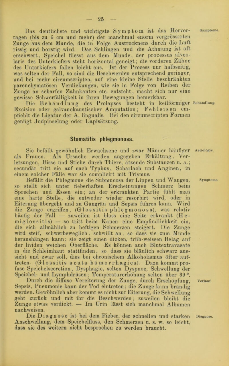 Das deutlichste und wichtigste Symptom ist das Hervor- ragen (bis zu 6 cm und mehr) der manchmal enorm vergrösserten Zunge aus dem Munde, die in Folge Austrocknens durch die Lutt rissig und borstig wird. Das Schlingen und die Athmung ist oft erscliwert, Speichel fiiesst aus dem Munde, der processus alveo- laris des Unterkiefers steht horizontal geneigt; die vorderen Zähne des Unterkiefers fallen leicht aus. Ist der Process nur halbseitig, was selten der Fall, so sind die Beschwerden entsprechend geringer, und bei mehr circumscripten, auf eine kleine Stelle beschränkten parenchymatösen Verdickungen, wie sie in Folge von Reiben der Zunge an scharfen Zahnkanten etc. entsteht, macht sich nur eine gewisse Schwerfälligkeit in ihren Bewegungen bemerkbar. Die Behandlung des Prolapses besteht in keilförmiger Excision oder galvanokaustischer Amputation; Feh leisen em- pfiehlt die Ligatur der A. lingualis. Bei den circumscripten Formen genügt Jodpinselung oder Lapisätzung. Stomatitis phlegmonosa. Sie befällt gewöhnlich Erwachsene und zwar Männer häufiger als Frauen. Als Ursache werden angegeben Erkältung, Ver- letzungen, Bisse und Stiche durch Thiere, ätzende Substanzen u. a.; secundär tritt sie auf nach Typhus, Scharlach und Anginen, in einem solcher Fälle war sie complicirt mit Trismus. Befällt die Phlegmone die Submucosa der Lippen und Wangen, so stellt sich unter fieberhaften Erscheinungen Schmerz beim Sprechen und Essen ein; an der erkrankten Partie fühlt man eine harte Stelle, die entweder wieder resorbirt wird, oder in Eiterung übergeht und zu Gangrän und Sepsis führen kann. Wird die Zunge ergriffen, (Glossitis phlegmonosa), was relativ häufig der Fall — zuweilen ist bloss eine Seite erkrankt (He- miglossitis) — so tritt beim Kauen eine Empfindlichkeit ein, die sich allmählich zu heftigen Schmerzen steigert. Die Zunge wird steif, schwerbeweglich, schwillt an, so dass sie zum Munde heraushängen kann; sie zeigt einen dicken, trüb-weissen Belag auf der lividen weichen Oberfläche. Es können auch Blutextravasate in die Schleimhaut stattfinden, so dass sie bläulich schwarz aus- sieht und zwar soll, dies bei chronischem Alkoholismus öfter auf- treten. (Glossitis acuta hämorrhagica). Dazu kommt pro- fuse Speichelsecretion, Dysphagie, selten Dyspnoe. Schwellung der Speichel- und Lymphdrüsen; Temperaturerhöhung selten über 39°. Durch die diffuse Vereiterung der Zunge, durch Erschöpfung, Sepsis, Pneumonie kann der Tod eintreten; die Zunge kann brandig werden. Gewöhnlich aber kommt es nicht zur Eiterung, die Schwellung geht zurück und mit ihr die Beschwerden; zuweilen bleibt die Zunge etwas verdickt. — Im Urin lässt sich manchmal Albumen nachweisen. Die Diagnose ist bei dem Fieber, der schnellen und starken Anschwellung, dem Speichelfluss, den Schmerzen u. s. w. so leicht, dass sie des weitern nicht besprochen zu werden braucht. Symptome. Behandlung. Aetiologie. Symptome. Verlauf. Diagnose.