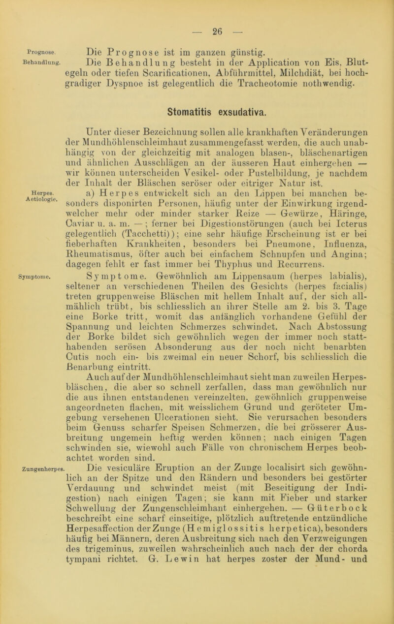 Prognose. Die Prognose ist im ganzen günstig. Behandlung. Die Behandlung besteht in der Application von Eis. Blut- egeln oder tiefen Scarificationen, Abführmittel, Milchdiät, bei hoch- gradiger Dyspnoe ist gelegentlich die Tracheotomie nothwendig. Stomatitis exsudativa. Unter dieser Bezeichnung sollen alle krankhaften Veränderungen der Mundhöhlenschleimhaut zusammengefasst werden, die auch unab- hängig von der gleichzeitig mit analogen blasen-, bläschenartigen und ähnlichen Ausschlägen an der äusseren Haut einhergehen — wir können unterscheiden Vesikel- oder Pustelbildung, je nachdem der Inhalt der Bläschen seröser oder eitriger Natur ist. Herpes. a) Herpes entwickelt sich an den Lippen bei manchen be- Aetioiogie. sou(jers (RSp0nirten Personen, häufig unter der Einwirkung irgend- welcher mehr oder minder starker Reize — Gewürze, Häringe, üaviar u. a. m. — ; ferner hei Digestionstörungen (auch hei Icterus gelegentlich (Tacchetti)); eine sehr häufige Erscheinung ist er bei fieberhaften Krankheiten, besonders bei Pneumone, Influenza, Rheumatismus, öfter auch bei einfachem Schnupfen und Angina; dagegen fehlt er fast immer bei Thyphus und Recurrens. Symptome. Symptome. Gewöhnlich am Lippensaum (herpes labialis), seltener an verschiedenen Theilen des Gesichts (herpes facialis) treten gruppenweise Bläschen mit hellem Inhalt auf, der sich all- mählich trübt, bis schliesslich an ihrer Stelle am 2. bis 3. Tage eine Borke tritt, womit das anfänglich vorhandene Gefühl der Spannung und leichten Schmerzes schwindet. Nach Abstossung der Borke bildet sich gewöhnlich wegen der immer noch statt- habenden serösen Absonderung aus der noch nicht benarbten Cutis noch ein- bis zweimal ein neuer Schorf, bis schliesslich die ßenarbung eintritt. Auch auf der Mundhöhlenschleimhaut sieht man zuweilen Herpes- bläschen, die aber so schnell zerfallen, dass man gewöhnlich nur die aus ihnen entstandenen vereinzelten, gewöhnlich gruppenweise angeordneten flachen, mit weisslichem Grund und geröteter Um- gebung versehenen Ulcerationen sieht. Sie verursachen besonders beim Genuss scharfer Speisen Schmerzen, die bei grösserer Aus- breitung ungemein heftig werden können; nach einigen Tagen schwinden sie, wiewohl auch Fälle von chronischem Herpes beob- achtet worden sind. zungenherpes. Die vesiculäre Eruption an der Zunge localisirt sich gewöhn- lich an der Spitze und den Rändern und besonders bei gestörter Verdauung und schwindet meist (mit Beseitigung der Indi- gestion) nach einigen Tagen; sie kann mit Fieber und starker Schwellung der Zungenschleimhant einhergehen. — Güter bock beschreibt eine scharf einseitige, plötzlich auftretende entzündliche Herpesaffection der Zunge (Hemiglossitis herpetica), besonders häufig bei Männern, deren Ausbreitung sich nach den Verzweigungen des trigeminus, zuweilen wahrscheinlich auch nach der der chorda tympani richtet. G. Lewin hat herpes zoster der Mund- und