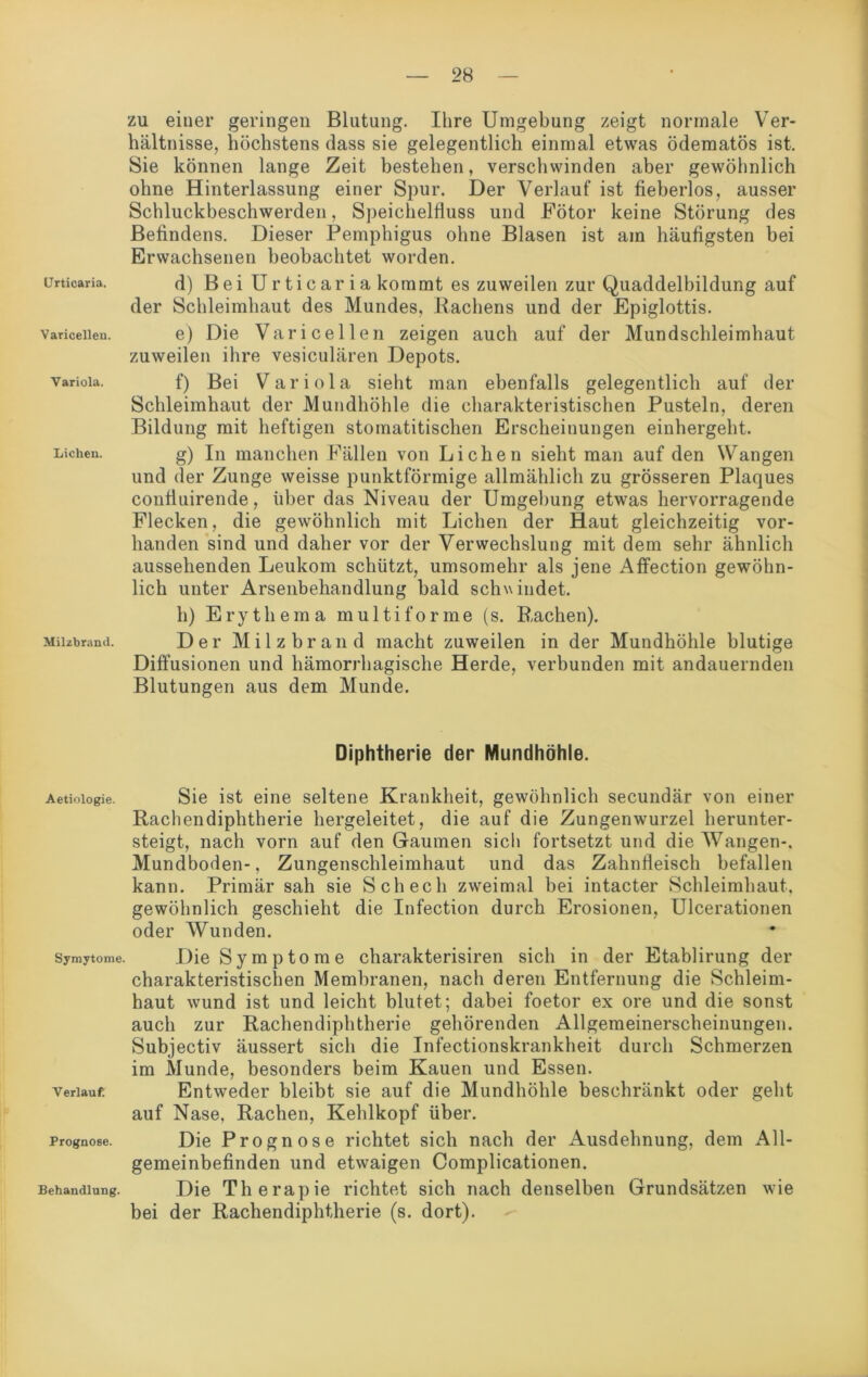 zu einer geringen Blutung. Ihre Umgebung zeigt normale Ver- hältnisse, höchstens dass sie gelegentlich einmal etwas ödematös ist. Sie können lange Zeit bestehen, verschwinden aber gewöhnlich ohne Hinterlassung einer Spur. Der Verlauf ist fieberlos, ausser Schluckbeschwerden, Speichelfluss und Fötor keine Störung des Befindens. Dieser Pemphigus ohne Blasen ist am häufigsten bei Erwachsenen beobachtet worden. Urticaria. d) B e i U r t i c a i' i a kommt es zuweilen zur Quaddelbildung auf der Schleimhaut des Mundes, Rachens und der Epiglottis. variceiiea. e) Die Varicellen zeigen auch auf der Mundschleimhaut zuweilen ihre vesiculären Depots. varioia. f) Bei Variola sieht man ebenfalls gelegentlich auf der Schleimhaut der Mundhöhle die charakteristischen Pusteln, deren Bildung mit heftigen stomatitischen Erscheinungen einhergeht. Lichen. g) In manchen Fällen von Lichen sieht man auf den Wangen und der Zunge weisse punktförmige allmählich zu grösseren Plaques contiuirende, über das Niveau der Umgebung etwas hervorragende Flecken, die gewöhnlich mit Lichen der Haut gleichzeitig vor- handen sind und daher vor der Verwechslung mit dem sehr ähnlich aussehenden Leukom schützt, umsomehr als jene Affection gewöhn- lich unter Arsenbehandlung bald schwindet, h) Erythema multiforme (s. Rachen). Milzbrand. Der Milzbrand macht zuweilen in der Mundhöhle blutige Diffusionen und hämorrhagische Herde, verbunden mit andauernden Blutungen aus dem Munde. Diphtherie der Mundhöhle. Aetioiogie. Sie ist eine seltene Krankheit, gewöhnlich secundär von einer Rachendiphtherie hergeleitet, die auf die Zungenwurzel herunter- steigt, nach vorn auf den Gaumen sich fortsetzt und die Wangen-, Mundboden-, Zungenschleimhaut und das Zahnfleisch befallen kann. Primär sah sie Schech zweimal bei intacter Schleimhaut, gewöhnlich geschieht die Infection durch Erosionen, Ulcerationen oder Wunden. symytome. Die Symptome charakterisiren sich in der Etablirung der charakteristischen Membranen, nach deren Entfernung die Schleim- haut wund ist und leicht blutet; dabei foetor ex ore und die sonst auch zur Rachendiphtherie gehörenden Allgemeinerscheinungen. Subjectiv äussert sich die Infectionskrankheit durch Schmerzen im Munde, besonders beim Kauen und Essen. verlauf Entweder bleibt sie auf die Mundhöhle beschränkt oder geht auf Nase, Rachen, Kehlkopf über. Prognose. Die Prognose richtet sich nach der Ausdehnung, dem All- gemeinbefinden und etwaigen Complicationen. Behandlung. Die Therapie richtet sich nach denselben Grundsätzen wie bei der Rachendiphtherie (s. dort).