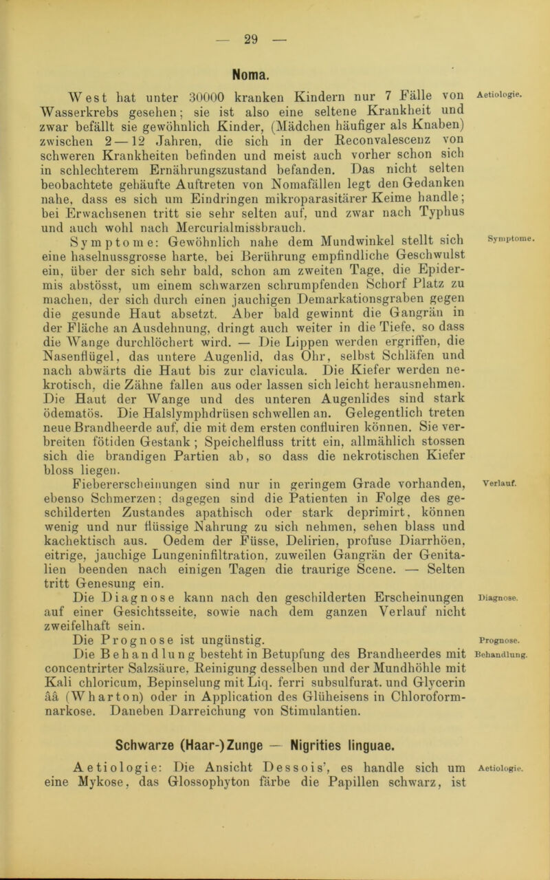 Noma. West hat unter 30000 kranken Kindern nur 7 Fälle von Wasserkrebs gesehen; sie ist also eine seltene Krankheit und zwar befällt sie gewöhnlich Kinder, (Mädchen häufiger als Knaben) zwischen 2—12 Jahren, die sich in der Reconvalescenz von schweren Krankheiten befinden und meist auch vorher schon sich in schlechterem Ernährungszustand befanden. Das nicht selten beobachtete gehäufte Auftreten von Nomafällen legt den Gedanken nahe, dass es sich um Eindringen mikroparasitärer Keime handle; bei Erwachsenen tritt sie sehr selten auf, und zwar nach Typhus und auch wohl nach Mercurialmissbrauch. Symptome: Gewöhnlich nahe dem Mundwinkel stellt sich eine haselnussgrosse harte, bei Berührung empfindliche Geschwulst ein, über der sich sehr bald, schon am zweiten Tage, die Epider- mis abstösst, um einem schwarzen schrumpfenden Schorf Platz zu machen, der sich durch einen jauchigen Demarkationsgraben gegen die gesunde Haut absetzt. Aber bald gewinnt die Gangrän in der Fläche an Ausdehnung, dringt auch weiter in die Tiefe, so dass die Wange durchlöchert wird. — Die Lippen werden ergriffen, die Nasenflügel, das untere Augenlid, das Ohr, selbst Schläfen und nach abwärts die Haut bis zur clavicula. Die Kiefer werden ne- krotisch, die Zähne fallen aus oder lassen sich leicht herausnehmen. Die Haut der Wange und des unteren Augenlides sind stark ödematös. Die Halslymphdriisen schwellen an. Gelegentlich treten neue Brandheerde auf. die mit dem ersten confluiren können. Sie ver- breiten fötiden Gestank ; Speichelfluss tritt ein, allmählich stossen sich die brandigen Partien ab, so dass die nekrotischen Kiefer bloss liegen. Fiebererscheinungen sind nur in geringem Grade vorhanden, ebenso Schmerzen; dagegen sind die Patienten in Folge des ge- schilderten Zustandes apathisch oder stark deprimirt, können wenig und nur flüssige Nahrung zu sich nehmen, sehen blass und kachektisch aus. Oedem der Füsse, Delirien, profuse Diarrhöen, eitrige, jauchige Lungeninfiltration, zuweilen Gangrän der Genita- lien beenden nach einigen Tagen die traurige Scene. — Selten tritt Genesung ein. Die Diagnose kann nach den geschilderten Erscheinungen auf einer Gesichtsseite, sowie nach dem ganzen Verlauf nicht zweifelhaft sein. Die Prognose ist ungünstig. Die Behandlung besteht in Betupfung des Brandheerdes mit concentrirter Salzsäure, Reinigung desselben und der Mundhöhle mit Kali chloricum, Bepinselung mit Liq. ferri subsulfurat. und Glycerin ää (W har ton) oder in Application des Glüheisens in Chloroform- narkose. Daneben Darreichung von Stimulantien. Schwarze (Haar-)Zunge — Nigrities linguae. Aetiologie: Die Ansicht Dessois’, es handle sich um eine Mykose, das Glossophyton färbe die Papillen schwarz, ist Aetiologie. Symptome. Verlauf. Diagnose. Prognose. Behandlung. Aetiologie.