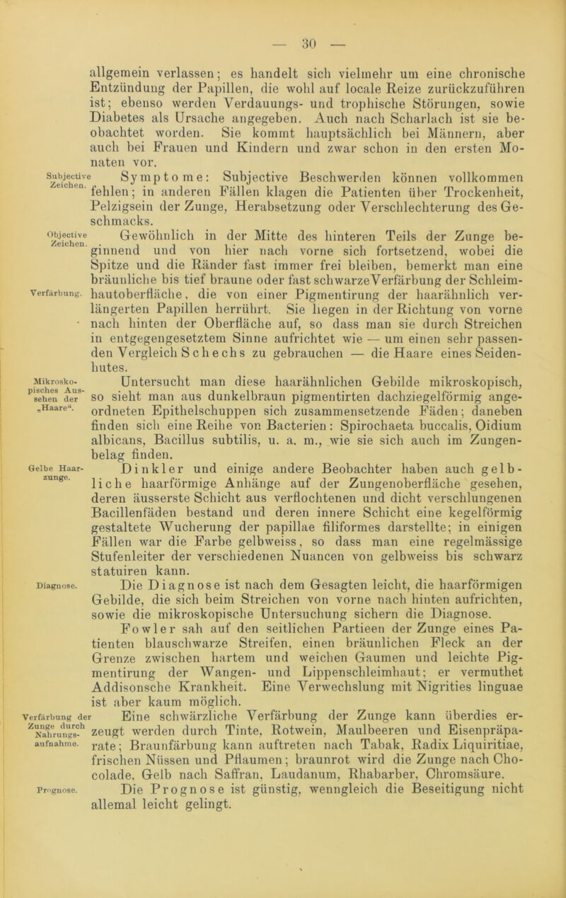 allgemein verlassen; es handelt sich vielmehr um eine chronische Entzündung der Papillen, die wohl auf locale Reize zurückzuführen ist; ebenso werden Verdauungs- und trophische Störungen, sowie Diabetes als Ursache angegeben. Auch nach Scharlach ist sie be- obachtet worden. Sie kommt hauptsächlich bei Männern, aber auch bei Frauen und Kindern und zwar schon in den ersten Mo- naten vor. su^ctiv. Symptome: Subjective Beschwerden können vollkommen fehlen; in anderen Fällen klagen die Patienten über Trockenheit, Pelzigsein der Zunge, Herabsetzung oder Verschlechterung des Ge- schmacks. °zifchene Gewöhnlich in der Mitte des hinteren Teils der Zunge be- ' ginnend und von hier nach vorne sich fortsetzend, wobei die Spitze und die Ränder fast immer frei bleiben, bemerkt man eine bräunliche bis tief braune oder fast schwarzeVerfärbung der Schleim- verfarbung. hautoberfiäche, die von einer Pigmentirung der haarähnlich ver- längerten Papillen herrührt. Sie liegen in der Richtung von vorne • nach hinten der Oberfläche auf, so dass man sie durch Streichen in entgegengesetztem Sinne aufrichtet wie — um einen sehr passen- den Vergleich S c h e ch s zu gebrauchen — die Haare eines Seiden- hutes. Mikrosko- Untersucht man diese haarähnlichen Gebilde mikroskopisch, ^sei!eii def so sieht man aus dunkelbraun pigmentirten dachziegelförmig ange- „Haare“. ordneten Epithelschuppen sich zusammensetzende Fäden; daneben finden sich eine Reihe von Bacterien : Spirochaeta buccalis, Oidium albicans, Bacillus subtilis, u. a. m., wie sie sich auch im Zungen- belag finden. Gelbe Haar- Di iik 1 ei’ und einige andere Beobachter haben auch gelb- liche haarförmige Anhänge auf der Zungenoberfläche gesehen, deren äusserste Schicht aus verflochtenen und dicht verschlungenen Bacillenfäden bestand und deren innere Schicht eine kegelförmig gestaltete Wucherung der papillae filiformes darstellte; in einigen Fällen war die Farbe gelbweiss, so dass man eine regelmässige Stufenleiter der verschiedenen Nuancen von gelbweiss bis schwarz statuiren kann. Diagnose. Die Diagnose ist nach dem Gesagten leicht, die haarförmigen Gebilde, die sich beim Streichen von vorne nach hinten aufrichten, sowie die mikroskopische Untersuchung sichern die Diagnose. Fowler sah auf den seitlichen Partieen der Zunge eines Pa- tienten blauschwarze Streifen, einen bräunlichen Fleck an der Grenze zwischen hartem und weichen Gaumen und leichte Pig- mentirung der Wangen- und Lippenschleimhaut; er vermuthet Addisonsche Krankheit. Eine Verwechslung mit Nigrities linguae ist aber kaum möglich. Verfärbung der Eine schwärzliche Verfärbung der Zunge kann überdies er- z^ahrun“s-h zeugt werden durch Tinte, Rotwein, Maulbeeren und Eisenpräpa- aufnahme. rate. Braunfärbung kann auftreten nach Tabak, Radix Liquiritiae, frischen Nüssen und Pflaumen; braunrot wird die Zunge nach Cho- colade. Gelb nach Saffran, Laudanum, Rhabarber, Chromsäure. Prognose. Die Prognose ist günstig, wenngleich die Beseitigung nicht allemal leicht gelingt.