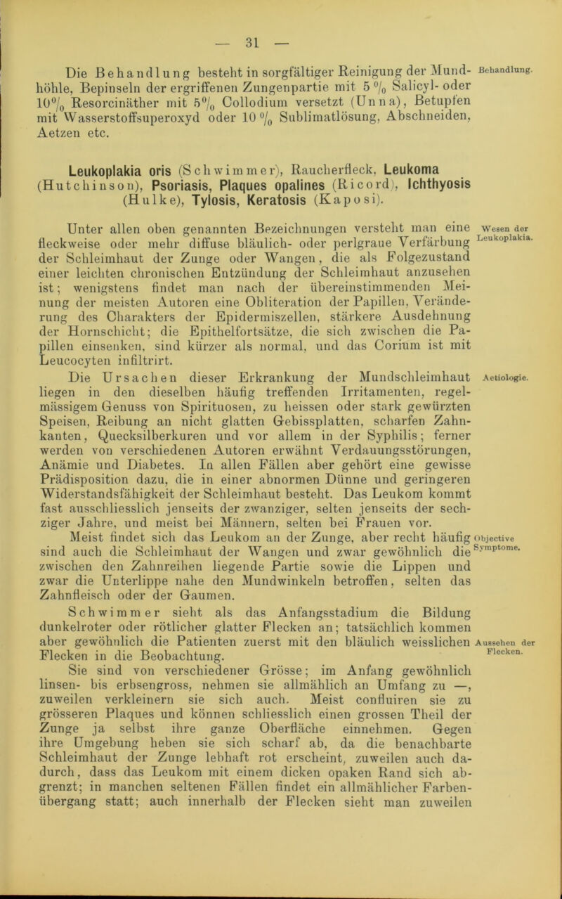 Die Behandlung besteht in sorgfältiger Reinigung der Mund- Behandlung, höhle, Bepinseln der ergriffenen Zungenpartie mit 5 °/0 Salicyl-oder 10°/0 Resorcinäther mit 5°/0 Collodium versetzt (Unna), Betupfen mit Wasserstoffsuperoxyd oder 10 °/0 Sublimatlösung, Abschneiden, Aetzen etc. Leilkoplakia oris (Schwimmer), Raucherfleck, Leukoma (Hutchinson), Psoriasis, Plaques opalines (Ricord), Ichthyosis (Hulke), Tylosis, Keratosis (Kaposi). Unter allen oben genannten Bezeichnungen versteht man eine wesen der fleckweise oder mehr diffuse bläulich- oder perlgraue Verfärbung Louküplakia' der Schleimhaut der Zunge oder Wangen, die als Folgezustand einer leichten chronischen Entzündung der Schleimhaut anzusehen ist; wenigstens findet man nach der übereinstimmenden Mei- nung der meisten Autoren eine Obliteration der Papillen, Verände- rung des Charakters der Epidermiszellen, stärkere Ausdehnung der Hornschicht; die Epithelfortsätze, die sich zwischen die Pa- pillen einsenken, sind kürzer als normal, und das Corium ist mit Leucocyten infiltrirt. Die Ursachen dieser Erkrankung der Mundschleimhaut Aetioiogie. liegen in den dieselben häufig treffenden Irritamenten, regel- mässigem Genuss von Spirituosen, zu heissen oder stark gewürzten Speisen, Reibung an nicht glatten Gebissplatten, scharfen Zahn- kanten, Quecksilberkuren und vor allem in der Syphilis; ferner werden von verschiedenen Autoren erwähnt Verdauungsstörungen, Anämie und Diabetes. In allen Fällen aber gehört eine gewisse Prädisposition dazu, die in einer abnormen Dünne und geringeren Widerstandsfähigkeit der Schleimhaut besteht. Das Leukom kommt fast ausschliesslich jenseits der zwanziger, selten jenseits der sech- ziger Jahre, und meist bei Männern, selten bei Frauen vor. Meist findet sich das Leukom an der Zunge, aber recht häufig objective sind auch die Schleimhaut der Wangen und zwar gewöhnlich dieSvmptome- zwischen den Zahnreihen liegende Partie sowie die Lippen und zwar die Unterlippe nahe den Mundwinkeln betroffen, selten das Zahnfleisch oder der Gaumen. Schwimmer sieht als das Anfangsstadium die Bildung dunkelroter oder rötlicher glatter Flecken an; tatsächlich kommen aber gewöhnlich die Patienten zuerst mit den bläulich weisslichen Aussehen der Flecken in die Beobachtung. necken. Sie sind von verschiedener Grösse; im Anfang gewöhnlich linsen- bis erbsengross, nehmen sie allmählich an Umfang zu —, zuweilen verkleinern sie sich auch. Meist confluiren sie zu grösseren Plaques und können schliesslich einen grossen Theil der Zunge ja selbst ihre ganze Oberfläche einnehmen. Gegen ihre Umgebung heben sie sich scharf ab, da die benachbarte Schleimhaut der Zunge lebhaft rot erscheint, zuweilen auch da- durch, dass das Leukom mit einem dicken opaken Rand sich ab- grenzt; in manchen seltenen Fällen findet ein allmählicher Farben- übergang statt; auch innerhalb der Flecken sieht man zuweilen