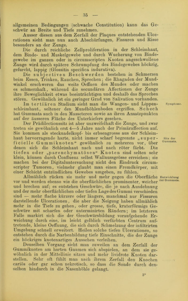 allgemeinen Bedingungen (schwache Constitution) kann das Ge- schwür an Breite und Tiefe zunehmen. Ausser diesen aus dem Zerfall der Plaques entstehenden Ulce- rationen sieht man nun auch Abschürfungen, Fissuren und Risse besonders an der Zunge. Die durch reichliche Zellproliferation in der Schleimhaut, dem Binde- und Muskelgewebe und durch Wucherung von Binde- gewebe im ganzen oder in circumscripten Knoten angeschwollene Zunge wird durch spätere Schrumpfung des Bindegewebes höckrig, gefurcht, lappig (Glossitis specitica indurativa). Die subjectiven Beschwerden bestehen in Schmerzen beim Essen, Trinken, Rauchen, Sprechen; die Rhagaden der Mund- winkel erschweren das weite Oeffnen des Mundes oder machen es schmerzhaft, während die secundären Affectionen der Zunge ihre Beweglichkeit etwas beeinträchtigen und deshalb das Sprechen stören. Gewöhnlich ist ein geringer Grad von Salivation vorhanden. Im tertiären Stadium sieht man die Wangen- und Lippen- schleimhaut, seltener den Mundhöhlenboden ergriffen. Schech hat Gummata auch in den Masseteren sowie an ihren Ansatzpunkten auf der äusseren Fläche des Unterkiefers gesehen. Der Prädilectionssitz ist aber unzweifelhaft die Zunge, und zwar treten sie gewöhnlich erst 4—5 Jahre nach der Primäraffection auf. Sie kommen als stecknadelkopf- bis erbsengrosse aus der Schleim- haut hervorragende harte, nicht immer scharf begrenzte „ super - ficielle Gummiknoten“ gewöhnlich zu mehreren vor, über denen sich die Schleimhaut nach und nach röter färbt. Die tiefen oder „parenchymatösen“ Knoten sind selten sehr klein, können durch Confiuenz selbst Wallnussgrösse erreichen; sie machen bei der Digitaluntersuchung nicht den Eindruck circum- scripter Tumoren, vielmehr glaubt man einen Fremdkörper, mit einer Schicht entzündlichen Gewebes umgeben, zu fühlen. Allmählich rücken sie mehr und mehr gegen die Oberfläche vor und werden ebenso wie die oberflächlichen prominenter, weicher und brechen auf; es entstehen Geschwüre, die je nach Ausdehnung und der mehr oberflächlichen oder tiefen Lage des Gummi verschieden sind — mehr flache kürzere oder längere, manchmal nur Fissuren darstellende Ulcerationen, die aber die Neigung haben allmählich mehr in die Tiefe zu gehen, oder grosse, tiefe, kraterförmige Ge- schwüre mit scharfen oder unterminirten Rändern; im letzteren Falle markirt sich die der Geschwürsbildung voraufgehende Er- weichung durch eine, im leicht gelblich verfärbten Centrum auf- tretende, kleine Oeffnung, die sich durch Schmelzung der infiltrirten Umgebung schnell erweitert. Heilen solche tiefen Ulcerationen, so entstehen durch die Narbenbildung tiefe Einschnitte, die der Zunge ein höckriges knotenartiges Aussehen verleihen. Denselben Vorgang sieht man zuweilen an dem Zerfall der Gummiknoten am harten Gaumen sich abspielen, an dem sie ge- wöhnlich in der Mittellinie sitzen und mehr lividrote Knoten dar- stellen. Sehr oft fühlt man nach ihrem Zerfall den Knochen cariös oder gar schon nekrotisch, so dass die Sonde durch den- selben hindurch in die Nasenhöhle gelangt. Symptome. Sitz der Gummata. Entwicklung der Gummata. 3*