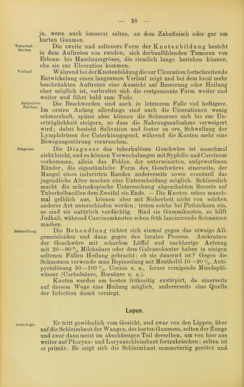 ja, wenn auch äusserst selten, an dem Zahnfleisch oder gar am harten Gaumen. knoten Die zweite und seltenere Form der Kn otenbildung besteht in dem Auftreten von runden, sich derbanfühlenden Tumoren von Erbsen- bis Haselnussgrösse, die ziemlich lange bestehen können, ehe sie zur Ulceration kommen. verlauf. AVährend bei derKnotenbildung die zur Ulceration fortschreitende Entwickelung einen langsamen Verlauf zeigt und bei dem local mehr beschränkten Auftreten eine Aussicht auf Besserung oder Heilung eher möglich ist, verbreitet sich die erstgenannte Form weiter und weiter und führt bald zum Tode. Reichen6 Die Beschwerden sind auch in letzterem Falle viel heftigere. ien Im ersten Anfang allerdings sind auch die Ulcerationen wenig schmerzhaft, später aber können die Schmerzen sich bis zur Un- erträglichkeit steigern, so dass die Nahrungsaufnahme verweigert wird; dabei bestellt Salivation und foetor ex ore, Schwellung der Lymphdrüsen der Unterkinngegend, während die Knoten mehr eine Bewegungsstörung verursachen. Diagnose. Die Diagnose des tuberkulösen Geschwürs ist manchmal nicht leicht, und es können Verwechslungen mit Syphilis undCarcinom Vorkommen, allein das Fehlen der unterminirten, aufgeworfenen Ränder, die eigentümliche Form des, Geschwüres einerseits, der Mangel eines indurirten Randes andererseits sowie eventuell das jugendliche Alter machen eine Unterscheidung möglich. Schliesslich macht die mikroskopische Untersuchung abgeschabten Secrets auf Tuberkelbacillen dem Zweifel ein Ende. —Die Knoten sehen manch- mal gelblich aus, können aber mit Sicherheit nicht von solchen anderer Art unterschieden werden; treten solche bei Phthisikern ein, so sind sie natürlich verdächtig. Sind sie Gummiknoten, so hilft Jodkali, während Carcinomknoten schon früh lancinirende Schmerzen machen. Behandlung. Die Behandlung richtet sich einmal gegen das etwaige All- gemeinleiden und dann gegen den localen Process. Auskratzen der Geschwüre mit scharfem Löffel und nachherige Aetzung mit 20—80% Milchsäure oder dem Galvanokauter haben in einigen seltenen Fällen Heilung gebracht; ob sie dauernd ist? Gegen die Schmerzen verwende man Bepinselung mit Mentholöl 10 —20 %. Anti- pyrinlösung 50—100 %, Cocain u. a., ferner reinigende Mundspül- wässer (Carbolsäure, Borsäure u. a.). Knoten werden am besten frühzeitig exstirpirt, da einerseits auf diesem AVege eine Heilung möglich, andererseits eine Quelle der Infection damit versiegt. Lupus. Er tritt gewöhnlich vom Gesicht, und zwar von den Lippen, über auf die Schleimhaut der Wangen, des harten Gaumens, selten der Zunge und zwar dann meist im abschüssigen Teil derselben, um von hier aus weiter auf Pharynx- und Larynxschleimhaut fortzukriechen ; selten ist er primär. Es zeigt sich die Schleimhaut sammetartig gerötet und