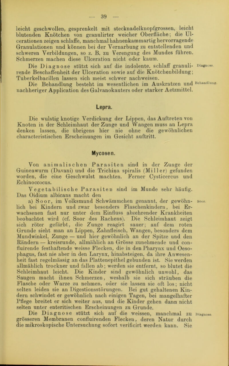 leicht geschwollen, gesprenkelt mit stecknadelknopfgrossen, leicht blutenden Knötchen von granulirter weicher Oberfläche; die Ul- cerationen zeigen schlaffe, manchmal hahnenkammartig hervorragende Granulationen und können bei der Vernarbung zu entstellenden und schweren Verbildungen, so z. B. zu Verengung des Mundes führen. Schmerzen machen diese Ulceration nicht oder kaum. Die Diagnose stützt sich auf die indolente, schlaff granuli- Diagnose, rende Beschaffenheit der Ulceration sowie auf die Knötchenbildung; Tuberkelbacillen lassen sich meist schwer nachweisen. Die Behandlung besteht im wesentlichen im Auskratzen und Behandlung, nachheriger Application des Galvanokauters oder starker Aetzmittel. Lepra. Die wulstig knotige Verdickung der Lippen, das Auftreten von Knoten in der Schleimhaut der Zunge und YVangen muss an Lepra denken lassen, die übrigens hier nie ohne die gewöhnlichen characteristischen Erscheinungen im Gesicht auftritt. Mycosen. Von animalischen Parasiten sind in der Zunge der Guineawurm (Davani) und die Trichina spiralis (Miller) gefunden worden, die eine Geschwulst machten. Ferner Cysticercus und Echinoccocus. Vegetabilische Parasiten sind im Munde sehr häufig. Das Oidium albicans macht den a) Soor, im Volksmund Schwämmchen genannt, der gewöhn- soor. lieh bei Kindern und zwar besonders Flaschenkindern, bei Er- wachsenen fast nur unter dem Einfluss abzehrender Krankheiten beobachtet wird (cf. Soor des Rachens). Die Schleimhaut zeigt sich röter gefärbt, die Zunge reagirt sauer; auf dem roten Grunde sieht man an Lippen, Zahnfleisch, Wangen, besonders dem Mundwinkel, Zunge — und hier gewöhnlich an der Spitze und den Rändern — kreisrunde, allmählich an Grösse zunehmende und con- fluirende festhaftende weisse Flecken, die in den Pharynx und Oeso- phagus, fast nie aber in den Larynx, hinabsteigen, da ihre Anwesen- heit fast regelmässig an das Plattenepithel gebunden ist. Sie werden allmählich trockner und fallen ab; werden sie entfernt, so blutet die Schleimhaut leicht. Die Kinder sind gewöhnlich unwohl, das Saugen macht ihnen Schmerzen, weshalb sie sich sträuben die Flasche oder Warze zu nehmen, oder sie lassen sie oft los; nicht selten leiden sie an Digestionsstörungen. Bei gut gehaltenen Kin- dern schwindet er gewöhnlich nach einigen Tagen, bei mangelhafter Pflege breitet er sich weiter aus, und die Kinder gehen dann nicht selten unter enteritischen Erscheinungen zu Grunde. Die Diagnose stützt sich auf die weissen, manchmal ZU Diagnose grösseren Membranen confluirenden Flecken, deren Natur durch die mikroskopische Untersuchung sofort verificirt werden kann. Sie