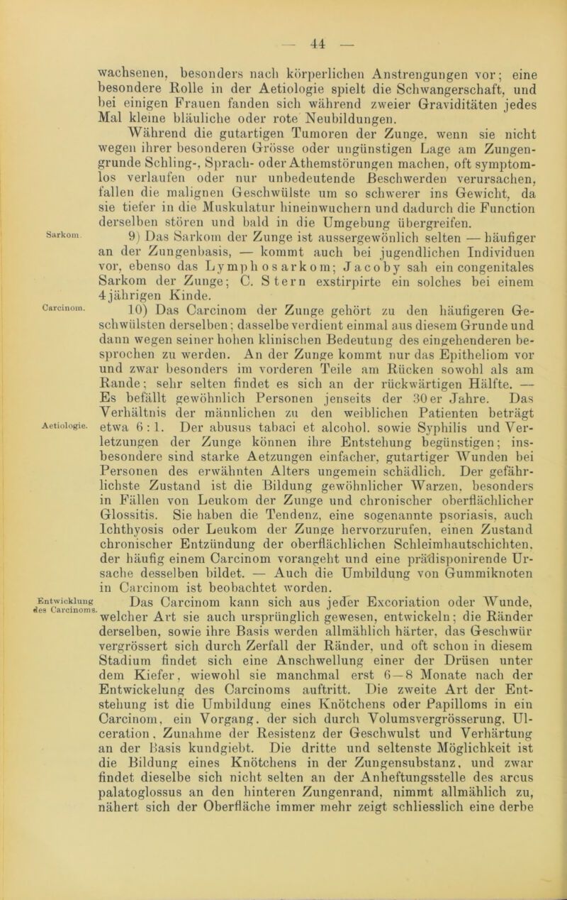 Sarkom Carcinom. Aetiologie. Entwicklung des Carcinoma. wachsenen, besonders nacli körperlichen Anstrengungen vor; eine besondere Rolle in der Aetiologie spielt die Schwangerschaft, und bei einigen Frauen fanden sich während zweier Graviditäten jedes Mal kleine bläuliche oder rote Neubildungen. Während die gutartigen Tumoren der Zunge, wenn sie nicht wegen ihrer besonderen Grösse oder ungünstigen Lage am Zungen- grunde Schling-, Sprach- oder Athemstörungen machen, oft symptom- los verlaufen oder nur unbedeutende Beschwerden verursachen, fallen die malignen Geschwülste um so schwerer ins Gewicht, da sie tieler in die Muskulatur hineinwuchern und dadurch die Function derselben stören und bald in die Umgebung übergreifen. 9) Das Sarkom der Zunge ist aussergewönlich selten — häufiger an der Zungenbasis, — kommt auch bei jugendlichen Individuen vor, ebenso das Lymphosarkom; Jacoby sah ein congenitales Sarkom der Zunge; C. Stern exstirpirte ein solches bei einem 4jährigen Kinde. 10) Das Carcinom der Zunge gehört zu den häufigeren Ge- schwülsten derselben; dasselbe verdient einmal aus diesem Grunde und dann wegen seiner hohen klinischen Bedeutung des eingehenderen be- sprochen zu werden. An der Zunge kommt nur das Epitheliom vor und zwar besonders im vorderen Teile am Rücken sowohl als am Rande; sehr selten findet es sich an der rückwärtigen Hälfte. — Es befällt gewöhnlich Personen jenseits der 30er Jahre. Das Verhältnis der männlichen zu den weiblichen Patienten beträgt etwa 6:1. Der abusus tabaci et alcohol. sowie Syphilis und Ver- letzungen der Zunge können ihre Entstehung begünstigen; ins- besondere sind starke Aetzungen einfacher, gutartiger Wunden bei Personen des erwähnten Alters ungemein schädlich. Der gefähr- lichste Zustand ist die Bildung gewöhnlicher Warzen, besonders in Fällen von Leukom der Zunge und chronischer oberflächlicher Glossitis. Sie haben die Tendenz, eine sogenannte psoriasis, auch Ichthyosis oder Leukom der Zunge hervorzurufen, einen Zustand chronischer Entzündung der oberflächlichen Schleimhautschichten, der häufig einem Carcinom vorangeht und eine prädisponirende Ur- sache desselben bildet. — Auch die Umbildung von Gummiknoten in Carcinom ist beobachtet worden. Das Carcinom kann sich aus jeder Excoriation oder AVunde, welcher Art sie auch ursprünglich gewesen, entwickeln; die Ränder derselben, sowie ihre Basis werden allmählich härter, das Geschwür vergrössert sich durch Zerfall der Ränder, und oft schon in diesem Stadium findet sich eine Anschwellung einer der Drüsen unter dem Kiefer, wiewohl sie manchmal erst 6 — 8 Monate nach der Entwickelung des Carcinoms auftritt. Die zweite Art der Ent- stehung ist die Umbildung eines Knötchens oder Papilloms in ein Carcinom, ein Vorgang, der sich durch Volumsvergrösserung, Ul- ceration, Zunahme der Resistenz der Geschwulst und Verhärtung an der Basis kundgiebt. Die dritte und seltenste Möglichkeit ist die Bildung eines Knötchens in der Zungensubstanz, und zwar findet dieselbe sich nicht selten an der Anheftungsstelle des arcus palatoglossus an den hinteren Zungenrand, nimmt allmählich zu, nähert sich der Oberfläche immer mehr zeigt schliesslich eine derbe