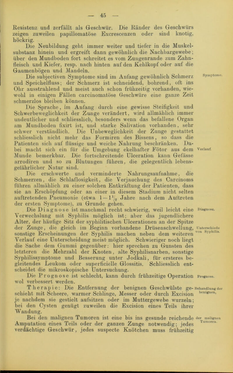 Resistenz und zerfällt als Geschwür. Die Ränder des Geschwürs zeigen zuweilen papillomatöse Excrescenzen oder sind knotig, höckrig. Die Neubildung geht immer weiter und tiefer in die Muskel- substanz hinein und ergreift dann gewöhnlich die Nachbargewebe; über den Mundboden fort schreitet es vom Zungenrande zum Zahn- fleisch und Kiefer, resp. nach hinten auf den Kehlkopf oder auf die Gaumenbögen und Mandeln. Die subjectiven Symptome sind im Anfang gewöhnlich Schmerz und Speichelfluss; der Schmerz ist schneidend, bohrend, oft ins Ohr ausstrahlend und meist auch schon frühzeitig vorhanden, wie- wohl in einigen Fällen carcinomatöse Geschwüre eine ganze Zeit schmerzlos bleiben können. Die Sprache, im Anfang durch eine gewisse Steifigkeit und Schwerbeweglichkeit der Zunge verändert, wird allmählich immer undeutlicher und schliesslich, besonders wenn das befallene Organ am Mundboden fixirt ist, und starke Salivation vorhanden, sehr schwer verständlich. Die Unbeweglichkeit der Zunge gestattet schliesslich nicht mehr das Formiren des Bissens, so dass die Patienten sich auf flüssige und weiche Nahrung beschränken. Da- bei macht sich ein für die Umgebung ekelhafter Fötor aus dem Munde bemerkbar. Die fortschreitende Ulceration kann Gefässe arrodiren und so zu Blutungen führen, die gelegentlich lebens- gefährlicher Natur sind. Die erschwerte und verminderte Nahrungsaufnahme, die Schmerzen, die Schlaflosigkeit, die Verjauchung des Carcinoms führen allmählich zu einer solchen Entkräftung der Patienten, dass sie an Erschöpfung oder an einer in diesem Stadium nicht selten auftretenden Pneumonie (etwa 1 —l1/« Jahre nach dem Auftreten der ersten Symptome), zu Grunde gehen. Die Diagnose ist manchmal recht schwierig, weil leicht eine Verwechslung mit Syphilis möglich ist; aber das jugendlichere Alter, der häufige Sitz der syphilitischen Ulcerationen an der Spitze der Zunge, die gleich im Beginn vorhandene Drüsenschwellung, sonstige Erscheinungen der Syphilis machen neben dem weiteren Verlauf eine Unterscheidung meist möglich. Schwieriger noch liegt die Sache dem Gummi gegenüber: hier sprechen zu Gunsten des letzteren die Mehrzahl der Knoten, alte Syphilisnarben, sonstige Syphilissymptome und Besserung unter Jodkali, für ersteres be- gleitendes Leukom oder superficielle Glossitis. Schliesslich ent- scheidet die mikroskopische Untersuchung. Die Prognose ist schlecht, kann durch frühzeitige Operation wol verbessert werden. Therapie: Die Entfernung der benignen Geschwülste ge- schieht mit Scheere. warmer Schlinge, Messer oder durch Excision je nachdem sie gestielt aufsitzen oder im Muttergewebe wurzeln; bei den Cysten genügt zuweilen die Excision eines Teils ihrer Wandung. Bei den malignen Tumoren ist eine bis ins gesunde reichende Amputation eines Teils oder der ganzen Zunge notwendig; jedes verdächtige Geschwür, jedes suspecte Knötchen muss frühzeitig Symptome. Verlauf. Diagnose. Unterschiede von Syphilis. Prognose. Behandlung der benignen, der malignen Tumoren.