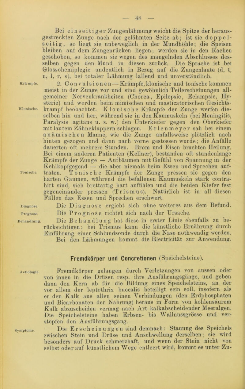 Krä mpfe. Klonische. Tonische. Diagnose. Prognose. Behandlung. Aetiologie. Symptome. Bei einseitiger Zungenlähmung weicht die Spitze der heraus- gestreckten Zunge nach der gelähmten Seite ab; ist sie doppel- seitig, so liegt sie unbeweglich in der Mundhöhle; die Speisen bleiben auf dem Zungenrücken liegen; werden sie in den Rachen geschoben, so kommen sie wegen des mangelnden Abschlusses des- selben gegen den Mund in diesen zurück. Die Sprache ist bei Glossohemiplegie undeutlich in Bezug auf die Zungenlaute (d, t, n, 1, r, s), bei totaler Lähmung lallend und unverständlich. 2. Convulsionen — Krämpfe,klonische und tonische kommen meist in der Zunge vor und sind gewöhnlich Teilerscheinungen all- gemeiner Nervenkrankheiten (Chorea, Epilepsie, Eclampsie, Hy- sterie) und werden beim mimischen und masticatorischen Gesichts- krampf beobachtet. Klonische Krämpfe der Zunge werfen die- selben hin und her, während sie in den Kaumuskeln (bei Meningitis, Paralysis agitans u. s. w.) den Unterkiefer gegen den Oberkiefer mit lautem Zähneklappern schlagen. Erlenmeyer sah bei einem anämischen Manne, wie die Zunge anfallsweise plötzlich nach hinten gezogen und dann nach vorne gestossen wurde; die Anfälle dauerten oft mehrere Stunden. Brom und Eisen brachten Heilung. Bei einem anderen Patienten (Kellner), bestanden oft stundenlange Krämpfe der Zunge — Aufbäumen mit Gefühl von Spannung in der Kehlkopfgegend — die aber niemals beim Essen und Sprechen auf- traten. Tonische Krämpfe der Zunge pressen sie gegen den harten Gaumen, während die befallenen Kaumuskeln stark contra- hirt sind, sich brettartig hart anfühlen und die beiden Kiefer fest gegeneinander pressen (Trismus). Natürlich ist in all diesen Fällen das Essen und Sprechen erschwert. Die Diagnose ergiebt sich ohne weiteres aus dem Befund. Die Prognose richtet sich nach der Ursache. Die Behandlung hat diese in erster Linie ebenfalls zu be- rücksichtigen ; bei Trismus kann die künstliche Ernährung durch Einführung einer Schlundsonde durch die Nase nothwendig werden. Bei den Lähmungen kommt die Electricität zur Anwendung. Fremdkörper und Concretionen (Speichelsteine). Fremdkörper gelangen durch Verletzungen von aussen oder von innen in die Drüsen resp. ihre Ausführungsgänge, und geben dann den Kern ab für die Bildung eines Speichelsteins, an der vor allem der leptothrix buccalis beteiligt sein soll, insofern als er den Kalk aus allen seinen Verbindungen (den Erdphosphaten und Bicarbonaten der Nahrung) heraus in Form von kohlensaurem Kalk abzuscheiden vermag nach Art kalkabscheidender Meeralgen. Die Speichelsteine haben Erbsen- bis Wallnussgrösse und ver- stopfen den Ausführungsgang. Die Erscheinungen sind demnach: Stauung des Speichels zwischen Stein und Drüse und Anschwellung derselben; sie wird besonders auf Druck schmerzhaft, und wenn der Stein nicht von selbst oder auf künstlichem Wege entleert wird, kommt es unter Zu-