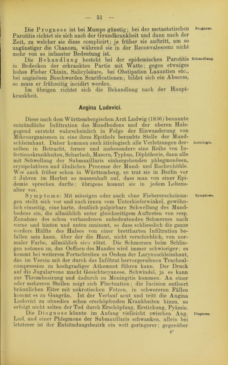 Die Prognose ist bei Mumps günstig; bei der metastatischen Parotitis richtet sie sich nach der Grundkrankbeit und dann nach der Zeit, zu welcher sie diese complicirt; je früher sie auftritt, um so ungünstiger die Chancen, während sie in der Reconvalescenz nicht mehr von so infauster Bedeutung ist. Die Behandlung besteht bei der epidemischen Parotitis in Bedecken der erkrankten Partie mit Watte; gegen etwaiges hohes Fieber Chinin, Salicylsäure, bei Obstipation Laxantien etc., bei anginösen Beschwerden Scarificationen; bildet sich ein Abscess, so muss er frühzeitig incidirt werden. Im übrigen richtet sich die Behandlung nach der Haupt- krankheit. Angina Ludovici. Diese nach dem Württembergischen Arzt Ludwig (1836) benannte entzündliche Infiltration des Mundbodens und der oberen Hals- gegend entsteht wahrscheinlich in Folge der Einwanderung von Mikroorganismen in eine ihres Epithels beraubte Stelle der Mund- schleimhaut. Daher kommen auch ätiologisch alle Verletzungen der- selben in Betracht, ferner und insbesondere eine Reihe von In- fectionskrankheiten, Scharlach, Masern, Typhus, Diphtherie, dann alle mit Schwellung der Submaxillaris einhergehenden phlegmonösen, erysipelatösen und ähnlichen Processe der Mund- und Rachenhöhle. Wie auch früher schon in Württemberg, so trat sie in Berlin vor 2 Jahren im Herbst so massenhaft auf, dass man von einer Epi- demie sprechen durfte; übrigens kommt sie in jedem Lebens- alter vor. Sy mptome: Mit massigen oderauch ohne Fiebererscheinun- gen stellt sich vor und nach innen vom Unterkieferwinkel, gewöhn- lich einseitig, eine harte, deutlich palpirbare Schwellung des Mund- bodens ein, die allmählich unter gleichzeitigem Auftreten von resp. Zunahme des schon vorhandenen unbedeutenden Schmerzes nach vorne und hinten und unten zunimmt, so dass schliesslich die ganze vordere Hälfte des Halses von einer brettharten Infiltration be- fallen sein kann, über der die Haut, nicht verschieblich, von nor- maler Farbe, allmählich sicn rötet. Die Schmerzen beim Schlin- gen nehmen zu, das Oeffnen des Mundes wird immer schwieriger; es kommt bei weiterem Fortschreiten zu Oedem der Larynxschleimliaut, das im Verein mit der durch das Infiltrat hervorgerufenen Tracheal- compression zu hochgradiger Athemnot führen kann. Der Druck aut’ die Jugularvene macht Gesichtscyanose. Schwindel, ja es kann zur Thrombosirung und dadurch zu Meningitis kommen. An einer oder mehreren Stellen zeigt sich Fluctuation; die Incision entleert bräunlichen Eiter mit nekrotischen Fetzen, in schwereren Fällen kommt es zu Gangrän. Ist der Verlauf acut und tritt die Angina Ludovici zu ohnedies schon erschöpfenden Krankheiten hinzu, so erfolgt nicht selten der Tod durch Erschöpfung, Erstickung. Pyämie. Die Di a gn o se könnte im Anfang vielleicht zwischen Ang. Lud. und einer Phlegmone der Submaxillaris schwanken, allein bei letzterer ist der Entzündungsbezirk ein weit geringerer; gegenüber 4* Prognose. Behandlung. Aetiologie. Symptome. Diagnose.