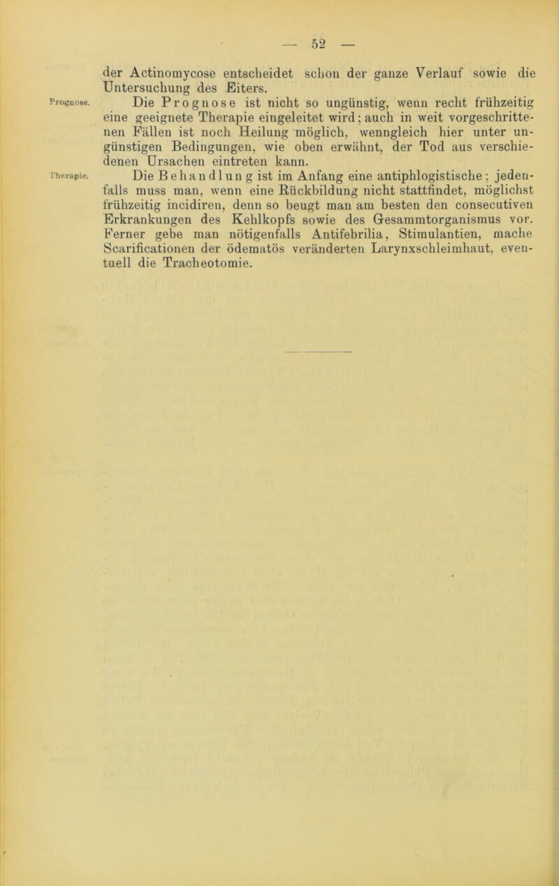 Prognose. Therapie. der Actinomycose entscheidet schon der ganze Verlauf sowie die Untersuchung des Eiters. Die Prognose ist nicht so ungünstig, wenn recht frühzeitig eine geeignete Therapie eingeleitet wird; auch in weit vorgeschritte- nen Fällen ist noch Heilung möglich, wenngleich hier unter un- günstigen Bedingungen, wie oben erwähnt, der Tod aus verschie- denen Ursachen eintreten kann. Die Behandlung ist im Anfang eine antiphlogistische; jeden- falls muss man, wenn eine Rückbildung nicht stattfindet, möglichst frühzeitig incidiren, denn so beugt man am besten den consecutiven Erkrankungen des Kehlkopfs sowie des Gesammtorganismus vor. Ferner gebe man nötigenfalls Antifebrilia, Stimulantien, mache Scarificationen der ödematös veränderten Larynxschleimhaut, even- tuell die Tracheotomie.