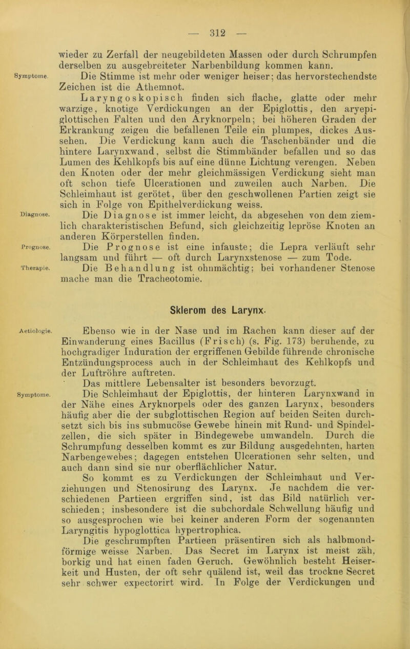 Symptome. Diagnose. Prognose. Therapie. Aetiologie. Symptome. wieder zu Zerfall der neugebildeten Massen oder durch Schrumpfen derselben zu ausgebreiteter Narbenbildung kommen kann. Die Stimme ist mehr oder weniger heiser; das hervorstechendste Zeichen ist die Athemnot. Laryngoskopisch finden sich flache, glatte oder mehr warzige, knotige Verdickungen an der Epiglottis, den aryepi- glottischen Falten und den Aryknorpeln; bei höheren Graden der Erkrankung zeigen die befallenen Teile ein plumpes, dickes Aus- sehen. Die Verdickung kann auch die Taschenbänder und die hintere Larynxwand. selbst die Stimmbänder befallen und so das Lumen des Kehlkopfs bis auf eine dünne Lichtung verengen. Neben den Knoten oder der mehr gleichmässigen Verdickung sieht man oft schon tiefe Ulcerationen und zuweilen auch Narben. Die Schleimhaut ist gerötet, über den geschwollenen Partien zeigt sie sich in Folge von Epithelverdickung weiss. Die Diagnose ist immer leicht, da abgesehen von dem ziem- lich charakteristischen Befund, sich gleichzeitig lepröse Knoten an anderen Körperstellen finden. Die Prognose ist eine infauste; die Lepra verläuft sehr langsam und führt — oft durch Larynxstenose — zum Tode. Die Behandlung ist ohnmächtig; bei vorhandener Stenose mache man die Tracheotomie. Sklerom des Larynx. Ebenso wie in der Nase und im Rachen kann dieser auf der Einwanderung eines Bacillus (Frisch) (s. Fig. 173) beruhende, zu hochgradiger Induration der ergriffenen Gebilde führende chronische Entzündungsprocess auch in der Schleimhaut des Kehlkopfs und der Luftröhre auftreten. Das mittlere Lebensalter ist besonders bevorzugt. Die Schleimhaut der Epiglottis, der hinteren Larynxwand in der Nähe eines Aryknorpels oder des ganzen Larynx, besonders häufig aber die der subglottischen Region auf beiden Seiten durch- setzt sich bis ins submucöse Gewebe hinein mit Rund- und Spindel- zellen, die sich später in Bindegewebe umwandeln. Durch die Schrumpfung desselben kommt es zur Bildung ausgedehnten, harten Narbengewebes; dagegen entstehen Ulcerationen sehr selten, und auch dann sind sie nur oberflächlicher Natur. So kommt es zu Verdickungen der Schleimhaut und Ver- ziehungen und Stenosirung des Larynx. Je nachdem die ver- schiedenen Partieen ergriffen sind, ist das Bild natürlich ver- schieden ; insbesondere ist die subchordale Schwellung häufig und so ausgesprochen wie bei keiner anderen Form der sogenannten Laryngitis hypoglottica hypertrophica. Die geschrumpften Partieen präsentiren sich als halbmond- förmige weisse Narben. Das Secret im Larynx ist meist zäh. borkig und hat einen faden Geruch. Gewöhnlich besteht Heiser- keit und Husten, der oft sehr quälend ist, weil das trockne Secret sehr schwer expectorirt wird. In Folge der Verdickungen und