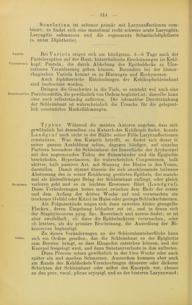 Scarlatina ist seltener primär mit Larynxaffectionen com* binirt; es findet sich eine manchmal recht schwere acute Laryngitis, Laryngitis submucosa und die sogenannte Scharlachdiphtherie (s. unter Diphtherie). rustein. Bei Variola zeigen sich am häufigsten, 3—6 Tage nach der Pusteleruption auf der Haut, katarrhalische Erscheinungen im Kehl- uicerationen köpf; Pusteln, die durch Abhebung der Epitheldecke zu Ulce- rationen Veranlassung geben können. Besonders bei der hämor- rhagischen Variola kommt es zu Blutungen und Ecchymosen. Auch diphtherische Entzündungen der Kehlkopfschleimhaut sind beobachtet worden. Dringen die Geschwüre in die Tiefe, so entsteht wol auch eine Perichondritis. Perichondritis, die gewöhnlich von Oedem begleitet ist; dasselbe kann aber auch selbstständig auftreten. Die ödematöse Durchtränkung der Schleimhaut ist wahrscheinlich die Ursache für die gelegent- lich constatirten Muskellähmungen. Typhus. Während die meisten Autoren angeben, dass sich gewöhnlich bei demselben ein Katarrh des Kehlkopfs findet, konnte Landgraf noch nicht in der Hälfte seiner Fälle Larynxaffectionen constatiren. Was den Katarrh betrifft, so findet sich dieser in seiner ganzen Ausbildung selten, dagegen häufiger, auf einzelne Partieen besonders die Schleimhaut der Innenfläche der Aryknorpel mit den angrenzenden Teilen der Stimmbänder und die Epiglottis beschränkte, Hyperämieen, die wahrscheinlich Congestionen. halb aktiver, halb passiver Art, mit Stauung des Blutes in den Venen, darstellen. Damit stimmt überein die sich anschliessende teilweise Abstossung des in seiner Ernährung gestörten Epithels, das manch- mal als kleienförmiger Belag der Schleimhaut aufliegt, oder gleich Erosionen, verloren geht und so zu leichten Erosionen führt (Landgraf). Diese Veränderungen treten meist zwischen dem Ende der ersten und dem Anfang der dritten Woche auf und verursachen ein trockenes Gefühl oder Kitzel im Halse oder geringe Schluckschmerzen. Als Folgezustände zeigen sich dann zuweilen kleine graugelbe Flecken, deren Umgebung lebhafter rot ist, und in denen sich der Staphylococcus pyog. fiav. Rosenbach und aureus findet; es ist aber zweifelhaft, ob diese die Epithelnekrose verursachen, oder ob letztere, als die primäre Erscheinung, die Ausiedlung der Mi- krococcen begünstigt. Zu diesen Veränderungen an der Schleimhautoberfläche kann oedem. sich ein Oedem gesellen, das die Schleimhaut an der Epiglottis zum Bersten bringt, so dass Rhagaden entstehen können, und der Knorpel freigelegt wird, und dann Substanzverluste in ihm auftreten. Diese Procese setzen gewöhnlich in der 2 teil Woche oder auch später ein und machen Schmerzen. Ausserdem kommen aber auch am Rande des Kehldeckels Verschorfungen dünnerer oder dickerer Schichten der Schleimhaut oder selbst des Knorpels vor, ebenso an den proc. vocal; plicae aryepigl. und an der hinteren Larynxwand;