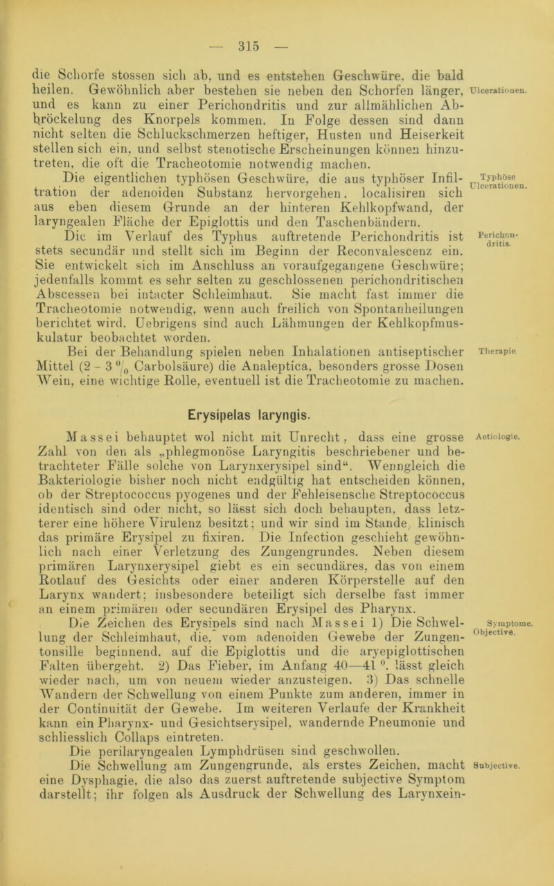 die Schorfe stossen sich ab. und es entstehen Geschwüre, die bald heilen. Gewöhnlich aber bestehen sie neben den Schorfen länger, und es kann zu einer Perichondritis und zur allmählichen Ab- bröckelung des Knorpels kommen. In Folge dessen sind dann nicht selten die Schluckschmerzen heftiger, Husten und Heiserkeit stellen sich ein, und selbst stenotische Erscheinungen können hinzu- treten, die oft die Tracheotomie notwendig machen. Die eigentlichen typhösen Geschwüre, die aus typhöser Infil- tration der adenoiden Substanz hervorgehen. localisiren sich aus eben diesem Grunde an der hinteren Kehlkopfwand, der laryngealen Fläche der Epiglottis und den Taschenbändern. Die im Verlauf des Typhus auftretende Perichondritis ist stets secundär und stellt sich im Beginn der Reconvalescenz ein. Sie entwickelt sich im Anschluss an voraufgegangene Geschwüre; jedenfalls kommt es sehr selten zu geschlossenen perichondritischen Abscessen bei intacter Schleimhaut. Sie macht fast immer die Tracheotomie notwendig, wenn auch freilich von Spontanheilungen berichtet wird. Uebrigens sind auch Lähmungen der Kehlkopfmus- kulatur beobachtet worden. Bei der Behandlung spielen neben Inhalationen antiseptischer Mittel (2-3 °/0 Carbolsäure) die Analeptica. besonders grosse Dosen Wein, eine wichtige Rolle, eventuell ist die Tracheotomie zu machen. Erysipelas laryngis. Massei behauptet wol nicht mit Unrecht, dass eine grosse Zahl von den als „phlegmonöse Laryngitis beschriebener und be- trachteter Fälle solche von Larynxerysipel sind“. Wenngleich die Bakteriologie bisher noch nicht endgültig hat entscheiden können, ob der Streptococcus pyogenes und der Fehleisensche Streptococcus identisch sind oder nicht, so lässt sich doch behaupten, dass letz- terer eine höhere Virulenz besitzt; und wir sind im Stande, klinisch das primäre Erysipel zu fixiren. Die Infection geschieht gewöhn- lich nach einer Verletzung des Zungengrundes. Neben diesem primären Larynxerysipel giebt es ein secundäres, das von einem Rotlauf des Gesichts oder einer anderen Körperstelle auf den Larynx wandert; insbesondere beteiligt sich derselbe fast immer an einem primären oder secundären Erysipel des Pharynx. Die Zeichen des Erysiüels sind nach Massei 1) Die Schwel- lung der Schleimhaut, die, vom adenoiden Gewebe der Zungen- tonsille beginnend, auf die Epiglottis und die aryepiglottischen Falten übergeht. 2) Das Fieber, im Anfang 40—41 °. lässt gleich wieder nach, um von neuem wieder anzusteigen. 3) Das schnelle Wandern der Schwellung von einem Punkte zum anderen, immer in der Continuität der Gewebe. Im weiteren Verlaufe der Krankheit kann ein Pharynx- und Gesichtserysipel, wandernde Pneumonie und schliesslich Collaps eintreten. Die perilaryngealen Lymphdrüsen sind geschwollen. Die Schwellung am Zungengrunde, als erstes Zeichen, macht eine Dysphagie, die also das zuerst auftretende subjective Symptom darstellt; ihr folgen als Ausdruck der Schwellung des Larynxein- Ulceratiouen. Typhöse Ulcerationen. Perichon- dritis. Therapie Aetiologie. Symptome. Objective. Subjective.