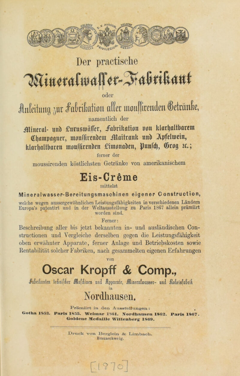 oder Weitung jur dfa&rißation affet mouffirenden Tetanie, namentlich der Ütineröl- unb Cttmumfler, ^Fabrikation mx klarljaltbarem Champagner, moufftrenbcm Jtaitrank tmb ^pfeluiein, klaxijaltbaren inouffirenbcn jftmonaben, fluttfd), (ßrog it.; ferner der moussirenden köstlichsten Getränke von amerikanischem Eis-Creme mittelst Mineralwasser-Bereitungsmaschinen eigener 0onstruction, welche wegen aussergewöknlichen Leistungsfähigkeiten in verschiedenen Ländern Europa’s patentirt und in der Weltausstellung zu Paris 1867 allein prämiirt worden sind. Ferner: Beschreibung aller bis jetzt bekannten in- und ausländischen Con- structionen und Vergleiche derselben gegen die Leistungsfähigkeit oben erwähnter Apparate, ferner Anlage und Betriebskosten sowie Rentabilität solcher Fabriken, nach gesammelten eigenen Erfahrungen von Oscar Kropff & Comp., dfnbrifianten Iccfmiftfrcr Ailafdüncn und Apparate, Jlinerafroassec- und Aofieisfafmii in Nordhausen. Prämiirt in den Ausstellungen : . Gotlia 1853. Paris 1855. Weimar 1801. Nordbansen 1862. Paris 1867. Goldene Medaille Wittenberg 1869. Druck von Berglein <Ss Limbaeh. Braunschwe ig. Cmo]