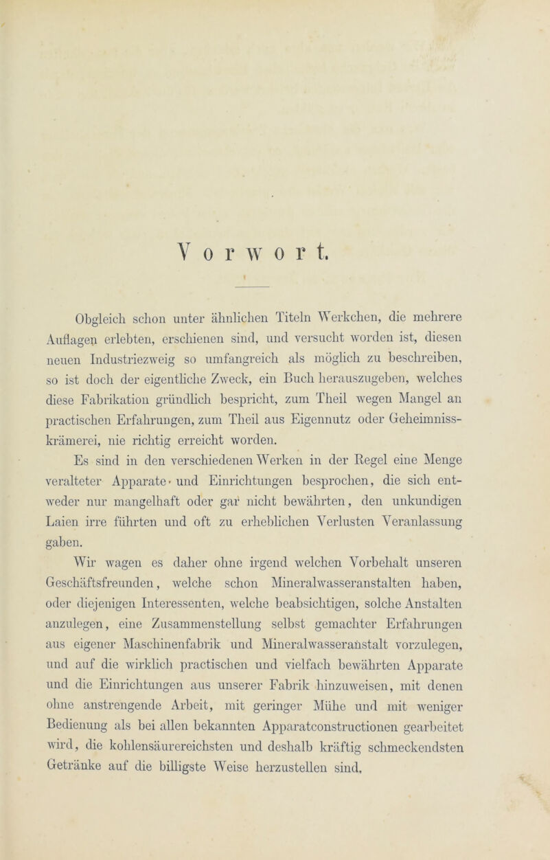 Y o r w o r t. Obgleich schon unter ähnlichen Titeln Werk dien, die mehrere Auflagen erlebten, erschienen sind, und versucht worden ist, diesen neuen Industriezweig so umfangreich als möglich zu beschreiben, so ist doch der eigentliche Zweck, ein Buch herauszugeben, welches diese Fabrikation gründlich bespricht, zum Tlieil wegen Mangel an practischen Erfahrungen, zum Tlieil aus Eigennutz oder Gelieimniss- krämerei, nie richtig erreicht worden. Es sind in den verschiedenen Werken in der Regel eine Menge veralteter Apparate - und Einrichtungen besprochen, die sich ent- weder nur mangelhaft oder gar nicht bewährten, den unkundigen Laien irre führten und oft zu erheblichen Verlusten Veranlassung gaben. Wir wagen es daher ohne irgend welchen Vorbehalt unseren Geschäftsfreunden, welche schon Mineralwasseranstalten haben, oder diejenigen Interessenten, welche beabsichtigen, solche Anstalten anzulegen, eine Zusammenstellung selbst gemachter Erfahrungen aus eigener Maschinenfabrik und Mineralwasseranstalt vorzulegen, und auf die wirklich practischen und vielfach bewährten Apparate und die Einrichtungen aus unserer Fabrik hinzuweisen, mit denen ohne anstrengende Arbeit, mit geringer Mühe und mit weniger Bedienung als bei allen bekannten Apparatconstructionen gearbeitet wird, die kohlensäurereichsten und deshalb kräftig schmeckendsten Getränke auf die billigste Weise herzustellen sind.