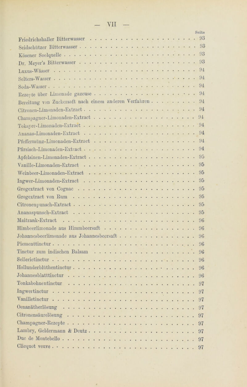 Seite Friedrichshaller Bitterwasser 93 Seidsclilitzer Bitterwasser 93 Kösener Soolquelle 93 Dr. Meyer’s Bitterwasser 93 Luxus-Wässer 94 Selters-Wasser 94 Soda-Wasser 94 Rezepte über Limonade gazeuse * • • 94 Bereitung von Zuckersaft nach einem anderen Verfahren 94 Citronen-Limonaden-Extract 94 Champagner-Limonaden-Extract 94 Tokayer-Limonaden-Extract 94 Ananas-Limonaden-Extract 94 Pfeffermünz-Limonaden-Extract 94 Pfirsisch-Linionaden-Extract 94 Apfelsinen-Limonaden-Extract 95 Vanille-Limonaden-Extract . , 95 Weinbeer-Limonaden-Extract 95 Ingwer-Limonaden-Extract 95 Grogextract von Cognac 95 Grogextract von Rum 95 Citronenpunscli-Extract 95 Ananaspunsch-Extract 95 Maitrank-Extract 96 Himbeerlimonade aus Himmbeersaft 96 Johannesbeerlimonade aus Johannesbeersaft 96 Piementtinctur 96 Tinctur zum indischen Balsam 96 Sellerietinctur 96 Hollunderblüthentinctur • 96 Johannesblatttinctur 96 Tonkabohnentinctur 97 Ingwertinctur 97 Vanilletinctur 97 Oenanätherlösung 97 Citronensäurelösung 97 Champagner-Rezepte 97 Lambry, Geldermann & Deutz 97 Duc de Montebello 97 Clicquot veuve . • 97