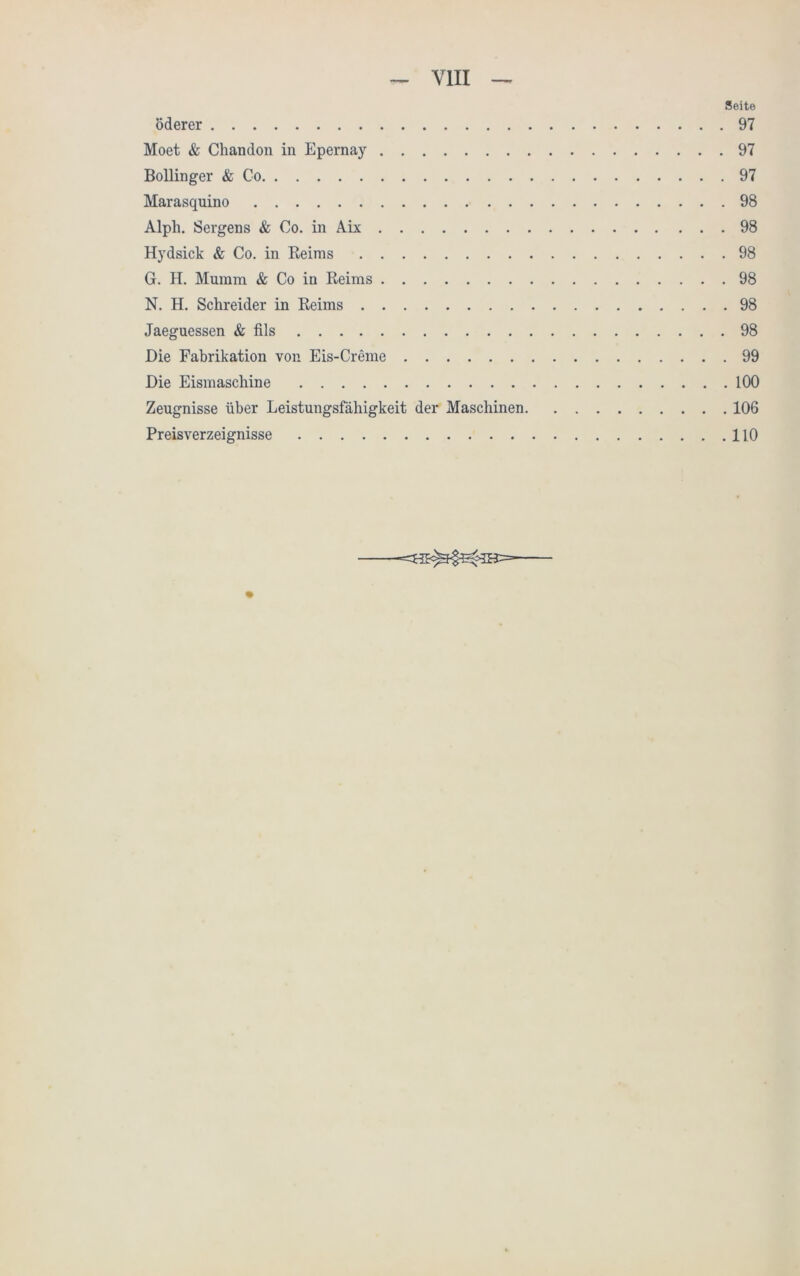 Seite öderer 97 Moet & Chandon in Epernay 97 Bollinger & Co 97 Marasquino 98 Alpli. Sergens & Co. in Aix 98 Hydsick & Co. in Reims 98 G. H. Mumm & Co in Reims 98 N. H. Schreider in Reims 98 Jaeguessen & fils 98 Die Fabrikation von Eis-Creme 99 Die Eismaschine 100 Zeugnisse über Leistungsfähigkeit der Maschinen 106 Preisverzeignisse 110