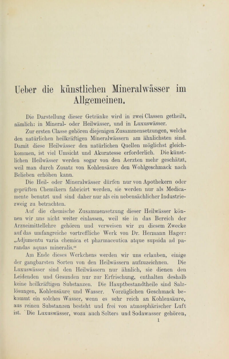 Ueber die künstlichen Mineralwässer im Allgemeinen. Die Darstellung dieser Getränke wird in zwei Classen getkeilt, nämlich: in Mineral- oder Heilwässer, und in Luxuswässer. Zur ersten Classe gehören diejenigen Zusammensetzungen, welche den natürlichen heilkräftigen Mineralwässern am ähnlichsten sind. Damit diese Heilwässer den natürlichen Quellen möglichst gleich- kommen, ist viel Umsicht und Akuratesse erforderlich. Die künst- lichen Heilwässer werden sogar von den Aerzten mehr geschätzt, weil man durch Zusatz von Kohlensäure den Wohlgeschmack nach Belieben erhöheu kann. Die Heil- oder Mineralwässer dürfen nur von Apothekern oder geprüften Chemikern fabricirt werden, sie werden nur als Medica- mente benutzt und sind daher nur als ein nebensächlicher Industrie- zweig zu betrachten. Auf die chemische Zusammensetzung dieser Heilwässer kön- nen wir uns nicht weiter einlassen, weil sie in das Bereich der Arzneimittellehre gehören und verweisen wir zu diesem Zwecke auf das umfangreiche vortreffliche Werk von Dr. Hermann Hager: „Adjumentu varia chemica et pharmaceutica atque supsida ad pa- randas aquas mineralis.“ Am Ende dieses Werkchens werden wir uns erlauben, einige der gangbarsten Sorten von den Heilwässern aufzuzeichnen. Die Luxuswässer sind den Heilwässern nur ähnlich, sie dienen den Leidenden und Gesunden nur zur Erfrischung, enthalten deshalb keine heilkräftigen Substanzen. Die Hauptbestandteile sind Salz- lösungen, Kohlensäure und Wasser. Vorzüglichen Geschmack be- kommt ein solches Wasser, wenn es sehr reich an Kohlensäure, aus reinen Substanzen besteht und frei von atmosphärischer Luft ist. Die Luxuswässer, wozu auch Selters uud Sodawasser gehören,