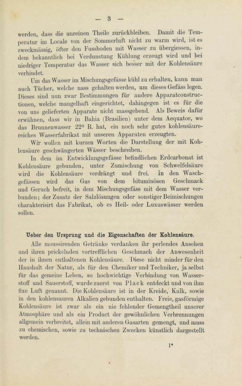 werden, dass die unreinen Theile Zurückbleiben. Damit die Tem- peratur nn Locale von der Sommerluft nicht zu wann wnd, ist es zweckmässig, öfter den Fussboden mit WAssei zu übei giessen, in- dem bekanntlich bei Verdunstung Kühlung erzeugt wird und bei niedriger Temperatur das Wasser sich besser mit der Kohlensäure verbindet. Um das Wasser im Mischungsgefässe kühl zu erhalten, kann man auch Tücher, welche nass gehalten werden, um dieses Gefäss legen. Dieses sind nun zwar Bestimmungen für andere Apparatconstruc- tionen, welche mangelhaft eingerichtet, dahingegen ist es für die von uns gelieferten Apparate nicht massgebend. Als Beweis dafür erwähnen, dass wir in Bahia (Brasilien) unter dem Aequator, wo das Brunnenwasser 22° R. hat, ein noch sehr gutes kohlensäure- reiches Wasserfabrikat mit unseren Apparaten erzeugten. Wir wollen mit kurzen Worten die Darstellung der mit Koh- lensäure geschwängerten Wässer beschreiben. In dem im Entwicklungsgefässe befindlichen Erdcarbonat ist Kohlensäure gebunden, unter Zumischung von Schwelfelsäure wird die Kohlensäure verdrängt und frei. In den Wasch- gefässen wird das Gas von dem bituminösen Geschmack und Geruch befreit, in dem Mischungsgefäss mit dem Wasser ver- bunden; der Zusatz der Salzlösungen oder sonstiger Beimischungen charakterisirt das Fabrikat, ob es Heil- oder Luxuswässer werden sollen. lieber den Ursprung und die Eigenschaften der Kohlensäure. Alle moussirenden Getränke verdanken ihr perlendes Ansehen und ihren prickelnden vortrefflichen Geschmacli der Anwesenheit der in ihnen enthaltenen Kohlensäure. Diese nicht minder für den Haushalt der Natur, als für den Chemiker und Techniker, ja selbst für das gemeine Leben, so hochwichtige Verbindung von Wasser- stoff’ und Sauerstoff, wurde zuerst von Plack entdeckt und von ihm fixe Luft genannt. Die Kohlensäure ist in der Kreide, Kalk, sowie in den kohlensauren Alkalien gebunden enthalten. Freie, gasförmige Kohlensäure ist zwar als ein nie fehlender Gemengtheil unserer Atmosphäre und als ein Product der gewöhnlichen Verbrennungen allgemein verbreitet, allein mit anderen Gasarten gemengt, und muss zu chemischen, sowie zu technischen Zwecken künstlich dargestellt werden. 1*