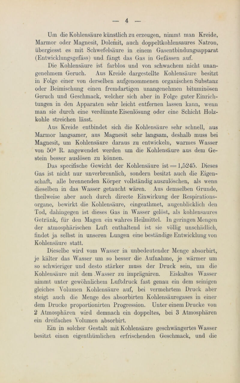 Um die Kohlensäure künstlich zu erzeugen, nimmt man Kreide, Marmor oder Magnesit, Dolehiit, auch doppeltkohlensaures Natron, übergiesst es mit Schwefelsäure in einem Gasentbindungsapparat (Entwicklungsgefäss) und fängt das Gas in Gefässen auf. Die Kohlensäure ist farblos und von schwachem nicht unan- genehmem Geruch. Aus Kreide dargestellte Kohlensäure besitzt in Folge einer von derselben aufgenommenen organischen Substanz oder Beimischung einen fremdartigen unangenehmen bituminösen Geruch und Geschmack, welcher sich aber in Folge guter Einrich- tungen in den Apparaten sehr leicht entfernen lassen kann, wenn man sie durch eine verdünnte Eisenlösung oder eine Schicht Holz- kohle streichen lässt. Aus Kreide entbindet sich die Kohlensäure sehr schnell, aus Marmor langsamer, aus Magnesit sehr langsam, deshalb muss bei Magnesit, um Kohlensäure daraus zu entwickeln, warmes Wasser von 50° R. angewendet werden um die Kohlensäure aus dem Ge- stein besser auslösen zu können. Das specifische Gewicht der Kohlensäure ist = 1,5245. Dieses Gas ist nicht nur unverbrennlich, sondern besitzt auch die Eigen- schaft, alle brennenden Körper vollständig auszulöschen, als wenn dieselben in das Wasser getaucht wären. Aus demselben Grunde, theilweise aber auch durch directe Einwirkung der Respirations- organe, bewirkt die Kohlensäure, eingeatlnnet, augenblicklich den Tod, dahingegen ist dieses Gas in Wasser gelöst, als kohlensaures Getränk, für den Magen ein wahres Heilmittel. In geringen Mengen der atmosphärischen Luft enthaltend ist sie völlig unschädlich, findet ja selbst in unseren Lungen eine beständige Entwicklung von Kohlensäure statt. Dieselbe wird vom Wasser in unbedeutender Menge absorbirt, je kälter das Wasser um so besser die Aufnahme, je wärmer um so schwieriger und desto stärker muss der Druck sein, um die Kohlensäure mit dem .Wasser zu imprägniren. Eiskaltes Wasser nimmt unter gewöhnlichem Luftdruck fast genau ein dem seinigen gleiches Volumen Kohlensäure auf, bei vermehrtem Druck aber steigt auch die Menge des absorbirten Kohlensäuregases in einer dem Drucke proportionirten Progression. Unter einem Drucke von 2 Atmosphären wird demnach ein doppeltes, bei 3 Atmosphären ein dreifaches Volumen absorbirt. Ein in solcher Gestalt mit Kohlensäure geschwängertes Wasser besitzt einen eigenthümlichen erfrischenden Geschmack, und die