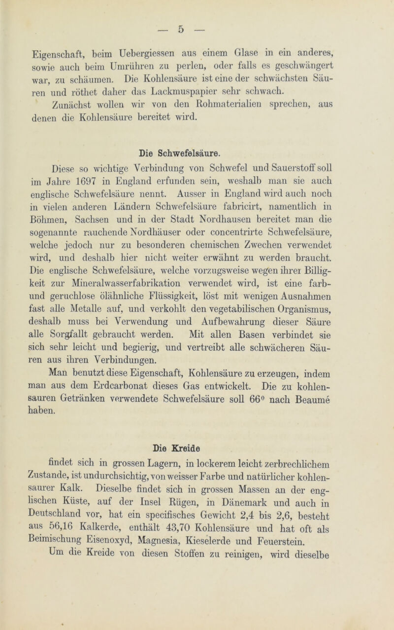 Eigenschaft, beim Uebergiessen aus einem Glase in ein anderes, sowie auch beim Umrübren zu perlen, oder falls es geschwängert war, zu schäumen. Die Kohlensäure ist eine der schwächsten Säu- ren und rötliet daher das Lackmuspapier sehr schwach. Zunächst wollen wir von den Rohmaterialien sprechen, aus denen die Kohlensäure bereitet wird. Die Schwefelsäure. Diese so wichtige Verbindung von Schwefel und Sauerstoff soll im Jahre 1697 in England erfunden sein, weshalb man sie auch englische Schwefelsäure nennt. Ausser in England wird auch noch in vielen anderen Ländern Schwefelsäure fabricirt, namentlich in Böhmen, Sachsen und in der Stadt Nordhausen bereitet man die sogenannte rauchende Nordhäuser oder concentrirte Schwefelsäure, welche jedoch nur zu besonderen chemischen Zwechen verwendet wird, und deshalb hier nicht weiter erwähnt zu werden braucht. Die englische Schwefelsäure, welche vorzugsweise wegen ihrer Billig- keit zur Mineralwasserfabrikation verwendet wird, ist eine farb- und geruchlose ölähnliche Flüssigkeit, löst mit wenigen Ausnahmen fast alle Metalle auf, und verkohlt den vegetabilischen Organismus, deshalb muss bei Verwendung und Aufbewahrung dieser Säure alle Sorgfallt gebraucht werden. Mit allen Basen verbindet sie sich sehr leicht und begierig, und vertreibt alle schwächeren Säu- ren aus ihren Verbindungen. Man benutzt diese Eigenschaft, Kohlensäure zu erzeugen, indem man aus dem Erdcarbonat dieses Gas entwickelt. Die zu kohlen- sauren Getränken verwendete Schwefelsäure soll 66° nach Beaume haben. Die Kreide findet sich in grossen Lagern, in lockerem leicht zerbrechlichem Zustande, ist undurchsichtig, von weisser Farbe und natürlicher kohlen- saurer Kalk. Dieselbe findet sich in grossen Massen an der eng- lischen Küste, auf der Insel Rügen, in Dänemark und auch in Deutschland vor, hat ein specifisches Gewicht 2,4 bis 2,6, besteht aus 56,16 Kalkerde, enthält 43,70 Kohlensäure und hat oft als Beimischung Eisenoxyd, Magnesia, Kieselerde und Feuerstein. Um die Kreide von diesen Stoffen zu reinigen, wird dieselbe