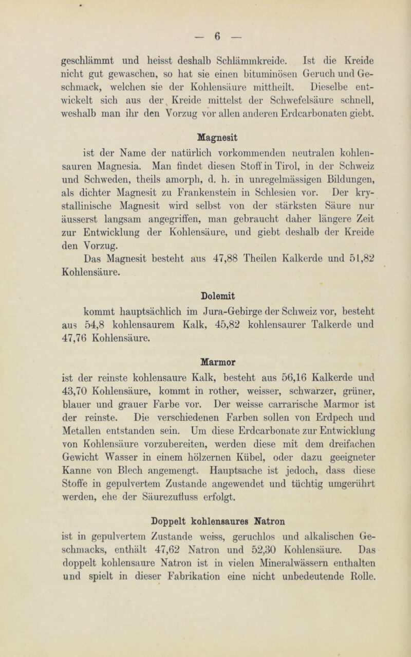 geschlämmt und heisst deshalb Schlämmkreide. Ist die Kreide nicht gilt gewaschen, so hat sie einen bituminösen Geruch und Ge- schmack, welchen sie der Kohlensäure mittheilt. Dieselbe ent- wickelt sich aus dei\ Kreide mittelst der Schwefelsäure schnell, weshalb man ihr den Vorzug vor allen anderen Erdcarbonaten giebt. Magnesit ist der Name der natürlich vorkommenden neutralen kohlen- sauren Magnesia. Man findet diesen Stoff in Tirol, in der Schweiz und Schweden, theils amorph, d. h. in unregelmässigen Bildungen, als dichter Magnesit zu Frankenstein in Schlesien vor. Der kry- stallinische Magnesit wird selbst von der stärksten Säure nur äusserst langsam angegriffen, man gebraucht daher längere Zeit zur Entwicklung der Kohlensäure, und giebt deshalb der Kreide den Vorzug. Das Magnesit besteht aus 47,88 Theilen Kalkerde und 51,82 Kohlensäure. Dolomit kommt hauptsächlich im Jura-Gebirge der Schweiz vor, besteht aus 54,8 kohlensaurem Kalk, 45,82 kohlensaurer Talkerde und 47,76 Kohlensäure. Marmor ist der reinste kohlensaure Kalk, besteht aus 56,16 Kalkerde und 43,70 Kohlensäure, kommt in rother, weisser, schwarzer, grüner, blauer und grauer Farbe vor. Der weisse carrarische Marmor ist der reinste. Die verschiedenen Farben sollen von Erdpech und Metallen entstanden sein. Um diese Erdcarbonate zur Entwicklung von Kohlensäure vorzubereiten, werden diese mit dem dreifachen Gewicht Wasser in einem hölzernen Kübel, oder dazu geeigneter Kanne von Blech angemengt. Hauptsache ist jedoch, dass diese Stoffe in gepulvertem Zustande angewendet und tüchtig umgerührt werden, ehe der Säurezuffuss erfolgt. Doppelt kohlensaures Natron ist in gepulvertem Zustande weiss, geruchlos und alkalischen Ge- schmacks, enthält 47,62 Natron und 52,30 Kohlensäure. Das doppelt kohlensaure Natron ist in vielen Mineralwässern enthalten und spielt in dieser Fabrikation eine nicht unbedeutende Rolle.