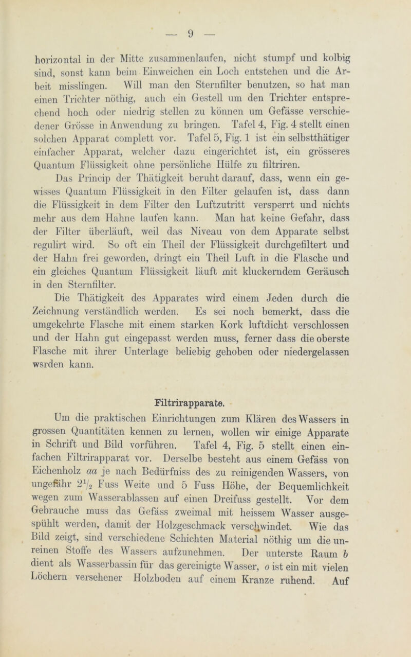 horizontal in der Mitte zusammenlaufen, nicht stumpf und kolbig sind, sonst kann beim Einweichen ein Loch entstehen und die Ar- beit misslingen. Will man den Sternfilter benutzen, so hat man einen Trichter nöthig, auch ein Gestell um den Trichter entspre- chend hoch oder niedrig stellen zu können um Gefässe verschie- dener Grösse in Anwendung zu bringen. Tafel 4, Fig. 4 stellt einen solchen Apparat complett vor. Tafel 5, Fig. 1 ist ein selbstthätiger einfacher Apparat, welcher dazu eingerichtet ist, ein grösseres Quantum Flüssigkeit ohne persönliche Fliilfe zu filtriren. Das Princip der Thätigkeit beruht darauf, dass, wenn ein ge- wisses Quantum Flüssigkeit in den Filter gelaufen ist, dass dann die Flüssigkeit in dem Filter den Luftzutritt versperrt und nichts mehr aus dem Hahne laufen kann. Man hat keine Gefahr, dass der Filter überläuft, weil das Niveau von dem Apparate selbst regulirt wird. So oft ein Theil der Flüssigkeit durchgefiltert und der Hahn frei geworden, dringt ein Theil Luft in die Flasche und ein gleiches Quantum Flüssigkeit läuft mit kluckerndem Geräusch in den Sternfilter. Die Thätigkeit des Apparates wird einem Jeden durch die Zeichnung verständlich werden. Es sei noch bemerkt, dass die umgekehrte Flasche mit einem starken Kork luftdicht verschlossen und der Halm gut eingepasst werden muss, ferner dass die oberste Flasche mit ihrer Unterlage beliebig gehoben oder niedergelassen wsrden kann. Filtrirapparate. Um die praktischen Einrichtungen zum Klären des Wassers in grossen Quantitäten kennen zu lernen, wollen wir einige Apparate in Schrift und Bild vorführen. Tafel 4, Fig. 5 stellt einen ein- fachen Filtrirapparat vor. Derselbe besteht aus einem Gefäss von Eichenholz aa je nach Bedürfniss des zu reinigenden Wassers, von ungefähr 21/* Fuss Weite und 5 Fuss Flöhe, der Bequemlichkeit wegen zum Wasserablassen auf einen Dreifuss gestellt. Vor dem Gebrauche muss das Gefäss zweimal mit heissem Wasser ausge- spiihlt werden, damit der Holzgeschmack verschwindet. Wie das Bild zeigt, sind verschiedene Schichten Material nöthig um die un- reinen Stoffe des Wassers aufzunehmen. Der unterste Raum b dient als W asserbassin für das gereinigte Wasser, o ist ein mit vielen Löchern versehener Holzboden auf einem Kranze ruhend. Auf