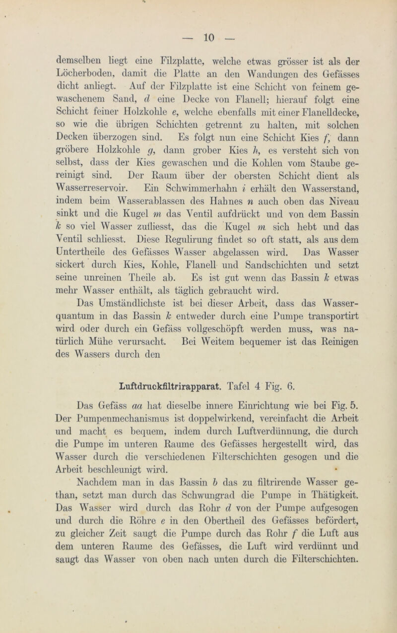 demselben liegt eine Filzplatte, welche etwas grösser ist als der Löcherboden, damit die Platte an den Wandungen des Gefässes dicht anliegt. Auf der Filzplatte ist eine Schicht von feinem ge- waschenem Sand, d eine Decke von Flanell; hierauf folgt eine Schicht feiner Holzkohle e, welche ebenfalls mit einer Flanelldecke, so wie die übrigen Schichten getrennt zu halten, mit solchen Decken überzogen sind. Es folgt nun eine Schicht Kies /' dann gröbere Holzkohle g, dann grober Kies h, es versteht sich von selbst, dass der Kies gewaschen und die Kohlen vom Staube ge- reinigt sind. Der Kaum über der obersten Schicht dient als Wasserreservoir. Ein Schwimmerhahn i erhält den Wasserstand, indem benn Wasserablassen des Hahnes n auch oben das Niveau sinkt und die Kugel m das Ventil aufdrückt und von dem Bassin k so viel Wasser zulliesst, das die Kugel m sich hebt und das Ventil schliesst. Diese Regulirung findet so oft statt, als aus dem Untertheile des Gefässes Wasser abgelassen wird. Das Wasser sickert durch Kies, Kohle, Flanell und Sandschichten und setzt seine unreinen Theile ab. Es ist gut wenn das Bassin k etwas mehr Wasser enthält, als täglich gebraucht wird. Das Umständlichste ist bei dieser Arbeit, dass das Wasser- quantum in das Bassin k entweder durch eine Pumpe transportirt wird oder durch ein Gefäss vollgeschöpft werden muss, was na- türlich Mühe verursacht. Bei Weitem bequemer ist das Reinigen des Wassers durch den Luftdruckfiltrirapparat. Tafel 4 Fig. 6. Das Gefäss aa hat dieselbe innere Einrichtung wie bei Fig. 5. Der Pumpenmechanismus ist doppelwirkend, vereinfacht die Arbeit und macht es bequem, indem durch Luftverdünnung, die durch die Pumpe im unteren Raume des Gefässes hergestellt wird, das Wasser durch die verschiedenen Filterschichten gesogen und die Arbeit beschleunigt wird. Nachdem man in das Bassin b das zu filtrirende Wasser ge- than, setzt man durch das Schwungrad die Pumpe in Thätigkeit. Das Wasser wird durch das Rohr d von der Pumpe aufgesogen und durch die Röhre e in den Obertheil des Gefässes befördert, zu gleicher Zeit saugt die Pumpe durch das Rolir f die Luft aus dem unteren Raume des Gefässes, die Luft wird verdünnt und saugt das Wasser von oben nach unten durch die Filterschichten.