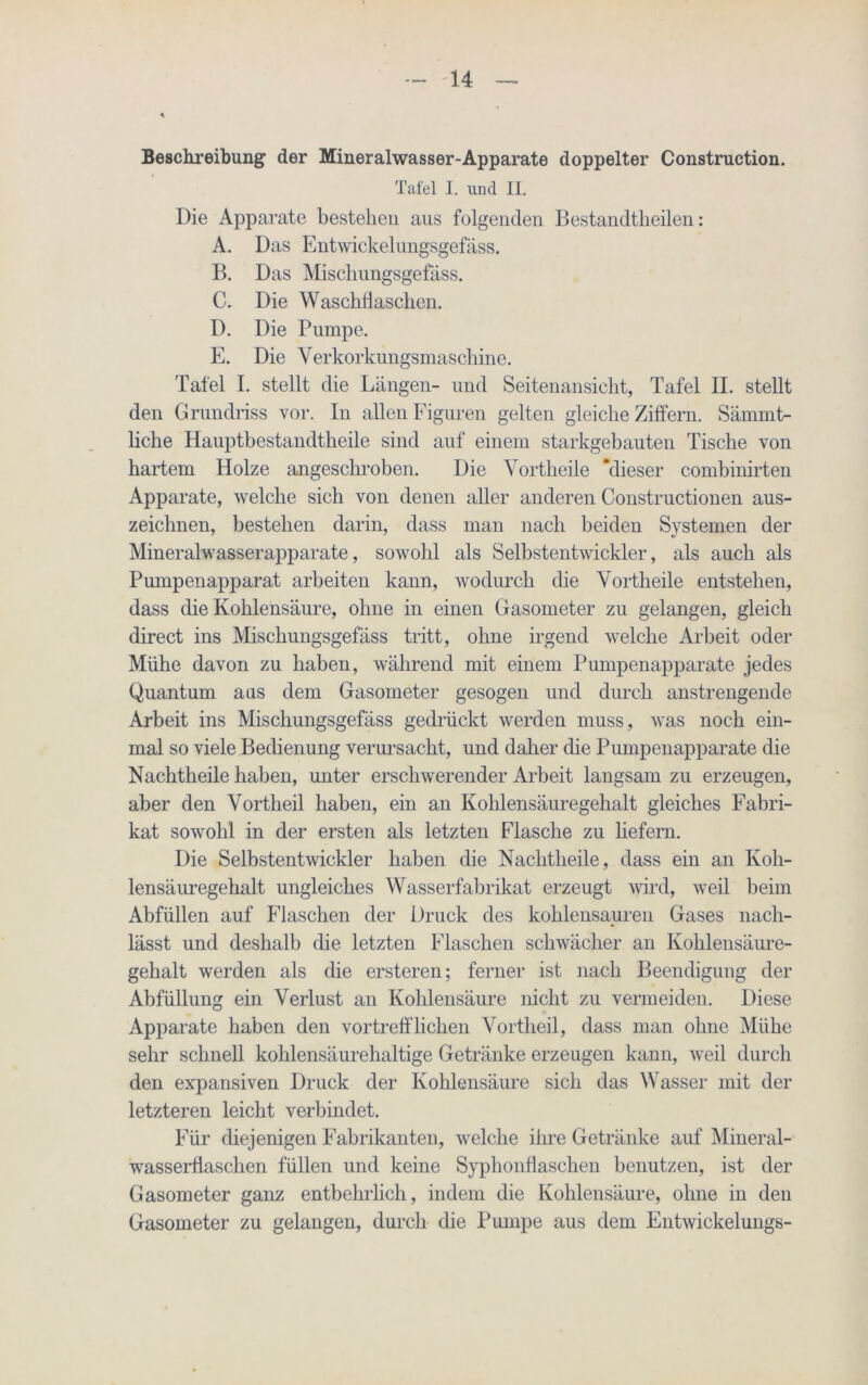 Beschreibung der Mineralwasser-Apparate doppelter Construction. Tafel I. und II. Die Apparate bestehen aus folgenden Bestandteilen: A. Das Entwickelungsgefäss. B. Das Miscliungsgefäss. C. Die Waschtaschen. D. Die Pumpe. E. Die Yerkorkungsmaschine. Tafel I. stellt die Längen- und Seitenansicht, Tafel II. stellt den Grundriss vor. In allen Figuren gelten gleiche Ziffern. Sämmt- liche Hauptbestandtkeile sind auf einem starkgebauten Tische von hartem Holze angesckroben. Die Vortheile “dieser combinirten Apparate, welche sich von denen aller anderen Constructionen aus- zeichnen, bestehen darin, dass man nach beiden Systemen der Mineralwasserapparate, sowohl als Selbstentwickler, als auch als Pumpenapparat arbeiten kann, wodurch die Vortheile entstehen, dass die Kohlensäure, ohne in einen Gasometer zu gelangen, gleich direct ins Miscliungsgefäss tritt, ohne irgend welche Arbeit oder Mühe davon zu haben, während mit einem Pumpenapparate jedes Quantum aas dem Gasometer gesogen und durch anstrengende Arbeit ins Miscliungsgefäss gedrückt werden muss, was noch ein- mal so viele Bedienung verursacht, und daher die Pumpenapparate die Nachtheile haben, unter erschwerender Arbeit langsam zu erzeugen, aber den Vortheil haben, ein an Kohlensäuregehalt gleiches Fabri- kat sowohl in der ersten als letzten Flasche zu liefern. Die Selbstentwickler haben die Nachtheile, dass ein an Koh- lensäuregehalt ungleiches Wasserfabrikat erzeugt wird, weil beim Abfüllen auf Flaschen der Druck des kohlensauren Gases nach- lässt und deshalb die letzten Flaschen schwächer an Kohlensäure- gehalt werden als die ersteren; ferner ist nach Beendigung der Abfüllung ein Verlust an Kohlensäure nicht zu vermeiden. Diese Apparate haben den vortrefflichen Vortheil, dass man ohne Mühe sehr schnell kohlensäurehaltige Getränke erzeugen kann, weil durch den expansiven Druck der Kohlensäure sich das Wasser mit der letzteren leicht verbindet. Für diejenigen Fabrikanten, welche ihre Getränke auf Mineral- wasserflaschen füllen und keine Syplionflaseken benutzen, ist der Gasometer ganz entbehrlich, indem die Kohlensäure, ohne in den Gasometer zu gelangen, durch die Pumpe aus dem Fntwickelungs-