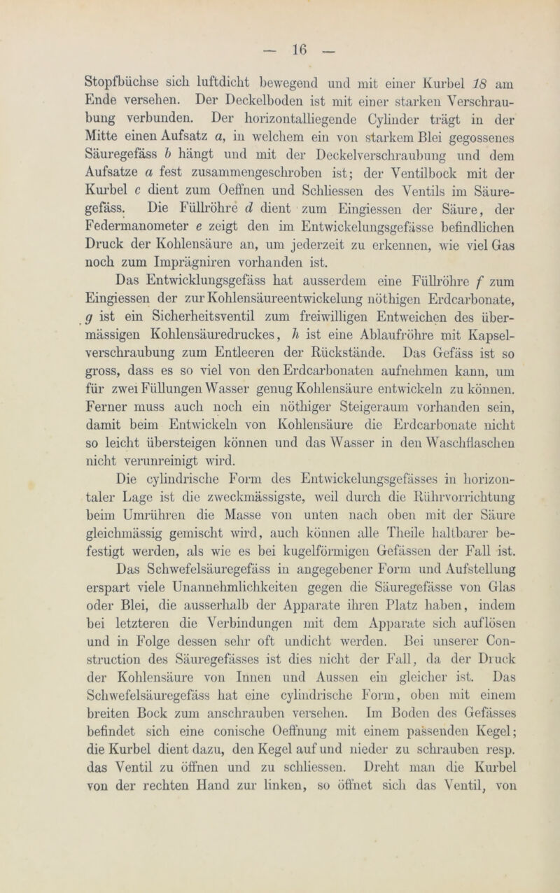 Stopfbüchse sich luftdicht bewegend und mit einer Kurbel 18 am Ende versehen. Der Deckelboden ist mit einer starken Verschrau- bung verbunden. Der horizontalliegende Cylinder trägt in der Mitte einen Aufsatz a, in welchem ein von starkem Blei gegossenes Säuregefäss b hängt und mit der Deckelverschraubung und dem Aufsatze a fest zusammengeschroben ist; der Ventilbock mit der Kurbel c dient zum Oeffnen und Schlüssen des Ventils im Säure- gefäss. Die Füllröhre d dient zum Eingiessen der Säure, der Federmanometer e zeigt den im Entwickelungsgefässe befindlichen Druck der Kohlensäure an, um jederzeit zu erkennen, wie viel Gas noch zum Imprägniren vorhanden ist. Das Entwicklungsgefäss hat ausserdem eine Füllröhre f zum Eingiessen der zur Kohlensäureentwickelung nöthigen Erdcarbonate, g ist ein Sicherheitsventil zum freiwilligen Entweichen des über- mässigen Kohlensäuredruckes, Ji ist eine Ablaufröhre mit Kapsel- verschraubung zum Entleeren der Rückstände. Das Gefäss ist so gross, dass es so viel von den Erdcarbonaten aufnehmen kann, um für zwei Füllungen Wasser genug Kohlensäure entwickeln zu können. Ferner muss auch noch ein nötliiger Steigeraum vorhanden sein, damit beim Entwickeln von Kohlensäure die Erdcarbonate nicht so leicht übersteigen können und das Wasser in den Waschfiaschen nicht verunreinigt wird. Die cylindrische Form des Entwickelungsgefässes in horizon- taler Lage ist die zweckmässigste, weil durch die Rührvorrichtung beim Umrühren die Masse von unten nach oben mit der Säure gleichmässig gemischt wird, auch können alle Tlieile haltbarer be- festigt werden, als wie es bei kugelförmigen Gefässen der Fall ist. Das Schwefelsäuregefäss in angegebener Form und Aufstellung erspart viele Unannehmlichkeiten gegen die Säuregefässe von Glas oder Blei, die ausserhalb der Apparate ihren Platz haben, indem bei letzteren die Verbindungen mit dem Apparate sich auf lösen und in Folge dessen sehr oft undicht werden. Bei unserer Con- struction des Säuregefässes ist dies nicht der Fall, da der Druck der Kohlensäure von Innen und Aussen ein gleicher ist. Das Schwefelsäuregefäss hat eine cylindrische Form, oben mit einem breiten Bock zum anschrauben versehen. Im Boden des Gefässes befindet sich eine conische Oeffnung mit einem passenden Kegel; die Kurbel dient dazu, den Kegel auf und nieder zu schrauben resp. das Ventil zu öffnen und zu schliessen. Dreht man die Kurbel von der rechten Hand zur linken, so öffnet sich das Ventil, von