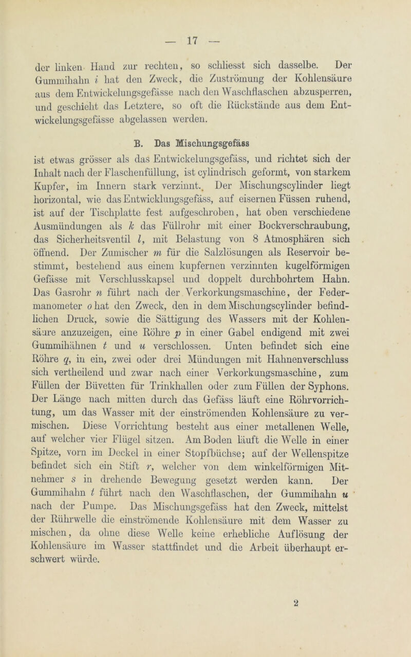 der linken Hand zur reckten, so sekliesst sick dasselbe. Der Gummikakn i kat den Zweck, die Zuströmung der Koklensäure aus dem Entwickelungsgefässe nack den Wasckflascken abzusperren, und gesckielit das Letztere, so oft die Rückstände aus dem Ent- wickelungsgefässe akgelassen werden. B. Das Mischungsgefäss ist etwas grösser als das Entwickelungsgefäss, und ricktet sick der Inkalt nack der Flasckenfüllung, ist cylindrisck geformt, von starkem Kupfer, im Innern stark verzinnt.. Der Misckungscylinder liegt korizontal, wie das Entwicklungsgefäss, auf eisernen Füssen rukend, ist auf der Tisckplatte fest aufgesekroben, kat oben verschiedene Ausmündungen als k das Füllrohr mit einer Bockversckraubung, das Sicherheitsventil l, mit Belastung von 8 Atmosphären sick öffnend. Der Zumiscker m für die Salzlösungen als Reservoir be- stimmt, bestehend aus einem kupfernen verzinnten kugelförmigen Gefässe mit Yerscklusskapsel und doppelt durchbohrtem Hahn. Das Gasrohr n führt nack der Verkorkungsmaschine, der Feder- manometer okat den Zweck, den in dem Misckungscy linder befind- lichen Druck, sowie die Sättigung des Wassers mit der Koklen- säure anzuzeigen, eine Röhre p in einer Gabel endigend mit zwei Gummikäknen t und u verschlossen. Unten befindet sick eine Röhre q, in ein, zwei oder drei Mündungen mit Hahnenverschluss sick vertkeilend und zwar nack einer Verkorkungsmasckine, zum Füllen der Biivetten für Trinkhallen oder zum Füllen der Sypkons. Der Länge nack mitten durch das Gefäss läuft eine Rührvorrich- tung, um das Wasser mit der einströmenden Koklensäure zu ver- mischen. Diese Vorrichtung besteht aus einer metallenen Welle, aut welcher vier Flügel sitzen. Am Boden läuft die Welle in einer Spitze, vorn im Deckel in einer Stopfbüchse; auf der Wellenspitze befindet sick ein Stift r, welcher von dem winkelförmigen Mit- nehmer s in drehende Bewegung gesetzt werden kann. Der Gummikakn t führt nach den Waschfiasclien, der Gummikakn u nack der Pumpe. Das Mischungsgefäss hat den Zweck, mittelst der Rlikrwelle die einströmende Koklensäure mit dem Wasser zu mischen, da ohne diese Welle keine erhebliche Auflösung der Kohlensäure im Wasser stattfindet und die Arbeit überhaupt er- schwert würde. 2