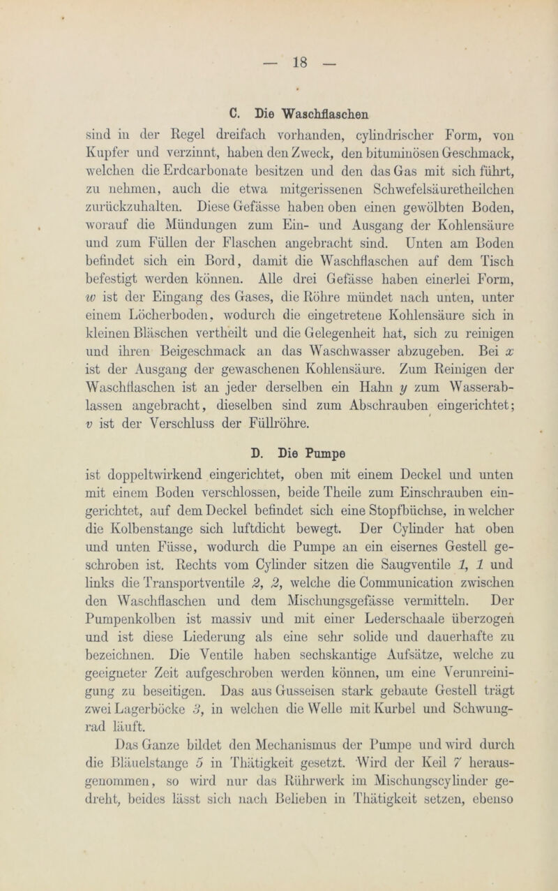 C. Die Waschflaschen sind in der Regel dreifach vorhanden, cylindrischer Form, von Kupfer und verzinnt, haben den Zweck, den bituminösen Geschmack, welchen die Erdcarbonate besitzen und den das Gas mit sich führt, zu nehmen, auch die etwa mitgerissenen Schwefelsäuretheilchen zurückzuhalten. Diese Gefässe haben oben einen gewölbten Boden, worauf die Mündungen zum Ein- und Ausgang der Kohlensäure und zum Füllen der Flaschen angebracht sind. Unten am Boden befindet sich ein Bord, damit die Waschflaschen auf dem Tisch befestigt werden können. Alle drei Gefässe haben einerlei Form, w ist der Eingang des Gases, die Röhre mündet nach unten, unter einem Löcherboden, wodurch die eingetretene Kohlensäure sich in kleinen Bläschen vertheilt und die Gelegenheit hat, sich zu reinigen und ihren Beigeschmack an das Waschwasser abzugeben. Bei x ist der Ausgang der gewaschenen Kohlensäure. Zum Reinigen der Waschflaschen ist an jeder derselben ein Hahn y zum Wasserab- lassen angebracht, dieselben sind zum Abschrauben eingerichtet; i v ist der Verschluss der Füllröhre. D. Die Pumpe ist doppeltwirkend eingerichtet, oben mit einem Deckel und unten mit einem Boden verschlossen, beide Theile zum Einschrauben ein- gerichtet, auf dem Deckel befindet sich eine Stopfbüchse, in welcher die Kolbenstange sich luftdicht bewegt. Der Cylinder hat oben und unten Fiisse, wodurch die Pumpe an ein eisernes Gestell ge- schroben ist. Rechts vom Cylinder sitzen die Säugventile 1, 1 und links die Transportventile 2, 2, welche die Communication zwischen den Waschflaschen und dem Mischungsgefässe vermitteln. Der Pumpenkolben ist massiv und mit einer Lederschaale überzogen und ist diese Liederung als eine sehr solide und dauerhafte zu bezeichnen. Die Ventile haben sechskantige Aufsätze, welche zu geeigneter Zeit aufgesehroben werden können, um eine Verunreini- gung zu beseitigen. Das aus Gusseisen stark gebaute Gestell trägt zwei Lagerböcke 3, in welchen die Welle mit Kurbel und Schwung- rad läuft. Das Ganze bildet den Mechanismus der Pumpe und wird durch die Bläuelstange 5 in Thätigkeit gesetzt. Wird der Keil 7 heraus- genommen, so wird nur das Rührwerk im Mischungscylinder ge- dreht, beides lässt sich nach Belieben in Thätigkeit setzen, ebenso