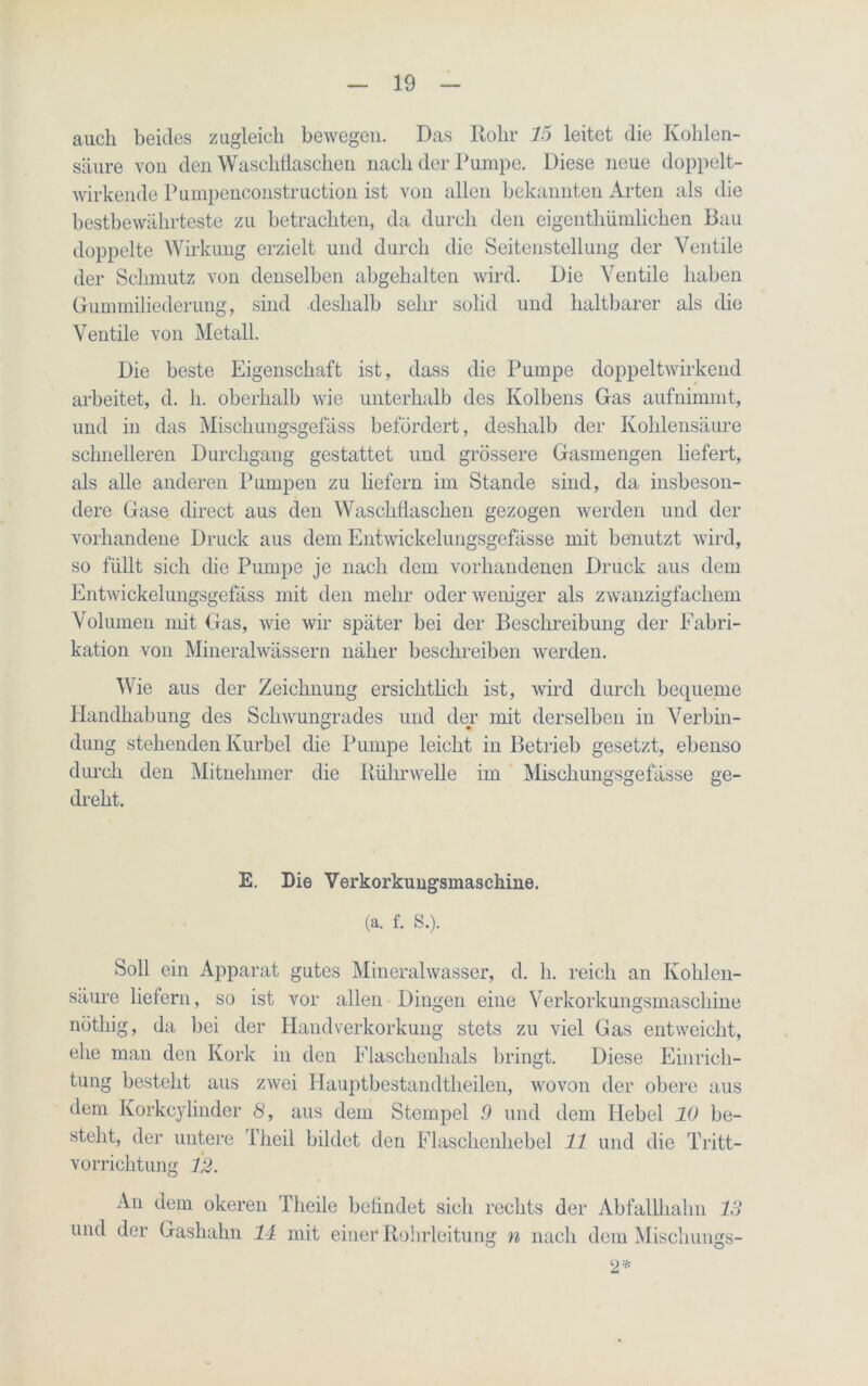 auch beides zugleich bewegen. Das Rohr 15 leitet die Kohlen- säure von den Waschflaschen, nach der Pumpe. Diese neue doppelt- wirkende Purnpenconstruction ist von allen bekannten Arten als die bestbewährteste zu betrachten, da durch den eigenthiimlichen Bau doppelte Wirkung erzielt und durch die Seitenstellung der Ventile der Schmutz von denselben abgehalten wird. Die Ventile haben Gummiliederung, sind deshalb sehr solid und haltbarer als die Ventile von Metall. Die beste Eigenschaft ist, dass die Pumpe doppeltwirkend arbeitet, d. h. oberhalb wie unterhalb des Kolbens Gas aufnimmt, und in das Mischungsgefäss befördert, deshalb der Kohlensäure schnelleren Durchgang gestattet und grössere Gasmengen liefert, als alle anderen Pumpen zu liefern im Stande sind, da insbeson- dere Gase direct aus den Waschflaschen gezogen werden und der vorhandene Druck aus dem Entwickelungsgefässe mit benutzt wird, so füllt sich die Pumpe je nach dem vorhandenen Druck aus dem Entwickelungsgefäss mit den mehr oder weniger als zwanzigfachem Volumen mit Gas, wie wir später bei der Beschreibung der Fabri- kation von Mineralwässern näher beschreiben werden. Wie aus der Zeichnung ersichtlich ist, wird durch bequeme Handhabung des Schwungrades und der mit derselben in Verbin- dung stehenden Kurbel die Pumpe leicht in Betrieb gesetzt, ebenso durch den Mitnehmer die Rührwelle im Mischungsgefässe ge- dreht. E. Die Verkorkungsmaschine. (a. f. S.). Soll ein Apparat gutes Mineralwasser, d. h. reich an Kohlen- säure liefern, so ist vor allen Dingen eine Verkorkungsmaschine nötliig, da bei der Handverkorkung stets zu viel Gas entweicht, ehe man den Kork in den Flaschenhals bringt. Diese Einrich- tung besteht aus zwei Hauptbestandteilen, wovon der obere aus dem Korkcylinder 6’, aus dem Stempel 9 und dem Hebel 10 be- steht, der untere Theil bildet den Flaschenhebel 11 und die Tritt- vorrichtung 12. An dem okeren Tlieile befindet sich rechts der Abfallhahn 13 und der Gashahn 14 mit einer Rohrleitung n nach dem Mischungs- 2*