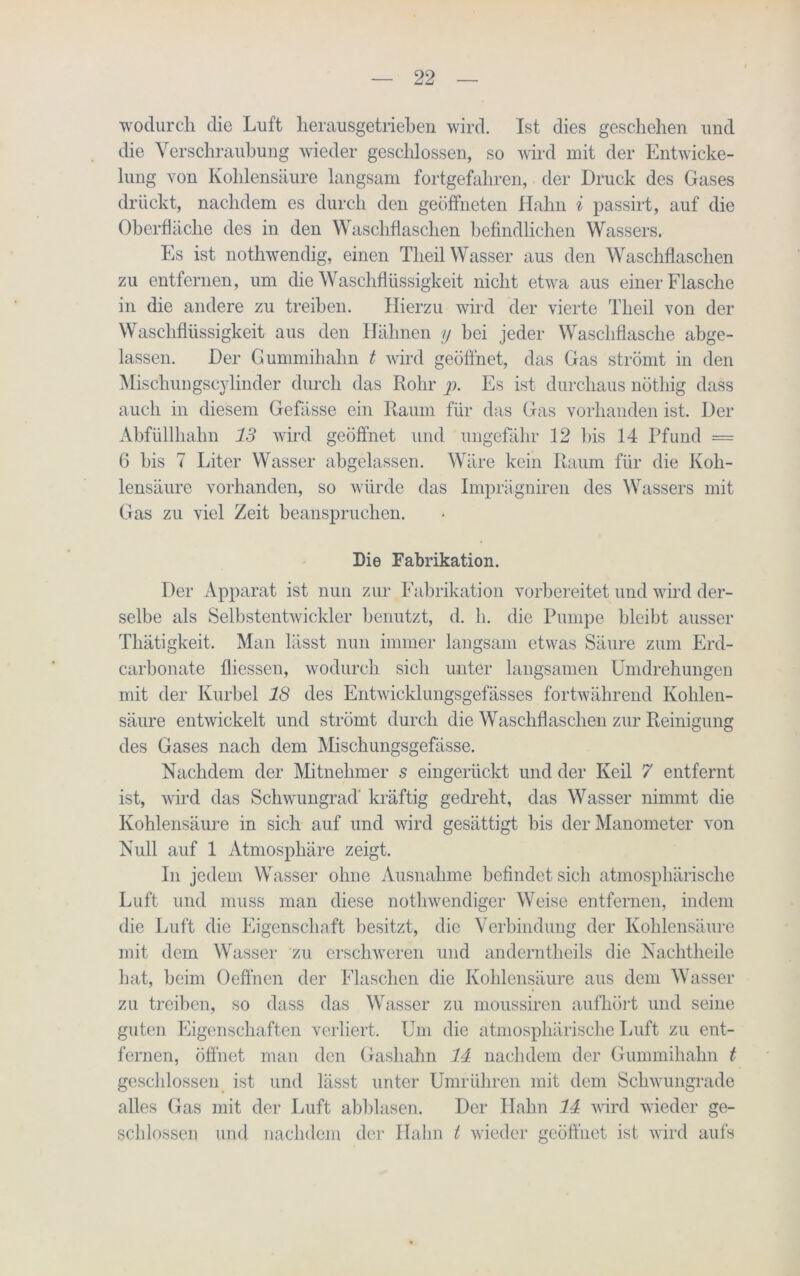 wodurch die Luft herauegetrieben wird. Ist dies geschehen und die Verschraubung wieder geschlossen, so wird mit der Entwicke- lung von Kohlensäure langsam fortgefahren, der Druck des Gases drückt, nachdem es durch den geöffneten Hahn i passirt, auf die Oberfläche des in den Waschflaschen befindlichen Wassers. Es ist nothwendig, einen Theil Wasser aus den Waschflaschen zu entfernen, um die Waschflüssigkeit nicht etwa aus einer Flasche in die andere zu treiben. Hierzu wird der vierte Theil von der Waschflüssigkeit aus den Hähnen y bei jeder Waschflasche abge- lassen. Der Gummihahn t wird geöffnet, das Gas strömt in den Mischungscylinder durch das Rohr p. Es ist durchaus nöthig dass auch in diesem Gefässe ein Raum für das Gas vorhanden ist. Der Abfüllhahn 13 wird geöffnet und ungefähr 12 bis 14 Pfund = 6 bis 7 Liter Wasser abgelassen. Wäre kein Raum für die Koh- lensäure vorhanden, so würde das Imprägniren des Wassers mit Gas zu viel Zeit beanspruchen. Die Fabrikation. Der Apparat ist nun zur Fabrikation vorbereitet und wird der- selbe als Selbstentwickler benutzt, d. h. die Pumpe bleibt ausser Thätigkeit. Man lässt nun immer langsam etwas Säure zum Erd- carbonate fliessen, wodurch sich unter langsamen Umdrehungen mit der Kurbel 18 des Entwicklungsgefässes fortwährend Kohlen- säure entwickelt und strömt durch die Waschflaschen zur Reinigung des Gases nach dem Mischungsgefässe. Nachdem der Mitnehmer s eingerückt und der Keil 7 entfernt ist, wird das Schwungrad’ kräftig gedreht, das Wasser nimmt die Kohlensäure in sich auf und wird gesättigt bis der Manometer von Null auf 1 Atmosphäre zeigt. In jedem Wasser ohne Ausnahme befindet sich atmosphärische Luft und muss man diese nothwendiger Weise entfernen, indem die Luft die Eigenschaft besitzt, die Verbindung der Kohlensäure mit dem Wasser zu erschweren und anderntheils che Nachtheile hat, beim Oeffnen der Flaschen die Kohlensäure aus dem Wasser zu treiben, so dass das Wasser zu moussiren aufhört und seine guten Eigenschaften verliert. Um die atmosphärische Luft zu ent- fernen, öffnet man den Gashahn 14 nachdem der Gummihahn t geschlossen ist und lässt unter Umrühren mit dem Schwungrade alles Gas mit der Luft abblasen. Der Hahn 14 wird wieder ge- schlossen und nachdem der Hahn t wieder geöffnet ist wird aufs