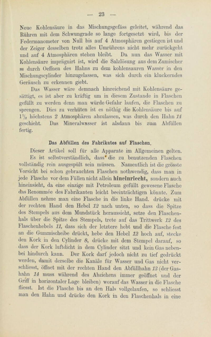 Neue Kohlensäure in das Miscliungsgefäss geleitet, während das Rühren mit dem Schwungrade so lange fortgesetzt wird, bis der Federmanometer von Null bis auf 4 Atmosphären gestiegen ist und der Zeiger desselben trotz alles Umrührens nicht mehr zurückgeht und auf 4 Atmosphären stehen bleibt. Da nun das Wasser mit Kohlensäure imprägnirt ist, wird die Salzlösung aus dem Zumischer m durch Oeffnen des Hahns zu dem kohlensauren Wasser in den Mischungscylinder liinzugelassen, was sich durch ein kluckerndes Geräusch zu erkennen giebt. Das Wasser wäre demnach hinreichend mit Kohlensäure ge- sättigt, es ist aber zu kräftig um in diesem Zustande in Flaschen gefüllt zu werden denn man würde Gefahr laufen, die Flaschen zu sprengen. Dies zu verhüten ist es nöthig die Kohlensäure bis auf 1 % höchstens 2 Atmosphären abzulassen, was durch den Hahn 14 geschieht. Das Mineralwasser ist alsdann bis zum Abfüllen fertig. Das Abfüllen des Fabrikates auf Flaschen. Dieser Artikel soll für alle Apparate im Allgemeinen gelten. Es ist selbstverständlich, dass* die zu benutzenden Flaschen vollständig rein ausgespült sein müssen. Namentlich ist die grösste Vorsicht bei schon gebrauchten Flaschen nothwendig, dass man in jede Flasche vor dem Füllen nicht allein hineinriecht, sondern auch hineinsieht, da eine einzige mit Petroleum gefüllt gewesene Flasche das Renommee des Fabrikanten leicht beeinträchtigen könnte. Zum Abfüllen nehme man eine Flasche in die linke Hand, drücke mit der rechten Hand den Hebel 12 nach unten, so dass die Spitze des Stempels aus dem Mundstück heraussieht, setze den Flaschen- hals über die Spitze des Stempels, trete auf das Trittwerk 12 des Flaschenhebels 11, dass sich der letztere hebt und die Flasche fest an die Gummischeibe drückt, hebe den Hebel 12 hoch auf, stecke den Kork in den Cylinder 8, drücke mit dem Stempel darauf, so dass der Kork luftdicht in dem Cylinder sitzt und kein Gas neben- bei hindurch kann. Der Kork darf jedoch nicht zu tief gedrückt werden, damit derselbe die Kanäle für Wasser und Gas nicht ver- schliesst, öffnet mit der rechten Hand den Abfüllhalm 13 (der Gas- hahn 11 muss während des Abziehens immer geöffnet und der Grift in horizontaler Lage bleiben) wTorauf das Wasser in die Flasche fliesst. Ist die Flasche bis an den Hals vollgelaufen, so schliesst man den Hahn und drücke den Kork in den Flaschenhals in eine