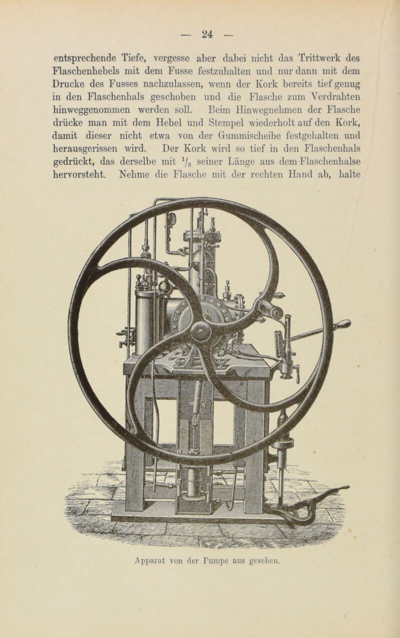 entsprechende Tiefe, vergesse aber dabei nicht das Trittwerk des Flaschenhebels mit dem Fasse festzuhalten und nur dann mit dem Drucke des Fusses nachzulassen, wenn der Kork bereits tief genug in den Flaschenhals geschoben und die Flasche zum Verdrahten hinweggenommen werden soll. Beim Hinwegnehmen der Flasche drücke man mit dem Hebel und Stempel wiederholt auf den Kork, damit dieser nicht etwa von der Gummischeibe festgehalten und herausgerissen wird. Der Kork wird so tief in den Flaschenhals gedrückt, das derselbe mit 1/3 seiner Länge aus dem Flaschenhalse hervorsteht. Nehme die Flasche mit der rechten Hand ab, halte Apparat von der Pumpe aus gesellen.