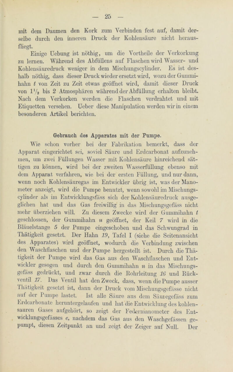 mit dem Daumen den Kork zum Verbinden fest auf, damit der- selbe durch den inneren Druck der Kohlensäure nicht heraus- fliegt. Einige Uebung ist nöthig, um die Vortheile der Verkorkung zu lernen. Während des Abfüllens auf Flaschen wird Wasser- und Kohlensäuredruck weniger in dem Mischungscylinder. Es ist des- halb nöthig, dass dieser Druck wieder ersetzt wird, wozu der Gummi- hahn t von Zeit zu Zeit etwas geöffnet wird, damit dieser Druck von 1% bis 2 Atmosphären während der Abfüllung erhalten bleibt. Nach dem Verkorken werden die Flaschen verdrahtet und mit Etiquetten versehen. Ueber diese Manipulation werden wir in einem besonderen Artikel berichten. Gebrauch des Apparates mit der Pumpe. Wie schon vorher bei der Fabrikation bemerkt, dass der Apparat eingerichtet sei, soviel Säure und Erdcarbonat aufzuneh- men, um zwei Füllungen Wasser mit Kohlensäure hinreichend sät- tigen zu können, wird bei der zweiten Wasserfüllung ebenso mit dem Apparat verfahren, wie bei der ersten Füllung, und nur dann, wenn noch Kohlensäuregas im Entwickler übrig ist, was der Mano- meter anzeigt, wird die Pumpe benutzt, wenn sowohl im Mischungs- cylinder als im Entwicklungsfäss sich der Kohlensäuredruck ausge- glichen hat und das Gas freiwillig in das Mischungsgefäss nicht mehr überziehen will. Zu diesem Zwecke wird der Gummihahn t geschlossen, der Gummihalm u geöffnet, der Keil 7 wird in die Bläuelstange 5 der Pumpe eingeschoben und das Schwungrad in Thätigkeit gesetzt. Der Hahn 19, Tafel I (siehe die Seitenansicht des Apparates) wird geöffnet, wodurch die Verbindung zwischen den Waschflaschen und der Pumpe hergestellt ist. Durch die Thä- tigkeit der Pumpe wird das Gas aus den Waschflaschen und Ent- wickler gesogen und durch den Gummihahn n in das Mischungs- gefäss gedrückt, und zwar durch die Rohrleitung 16 und Rück- ventil 17. Das Ventil hat den Zweck, dass, wenn die Pumpe ausser Phätigkeit gesetzt ist, dann der Druck vom Mischungsgefässe nicht auf der Pumpe lastet. Ist alle Säure aus dem Säuiegefäss zum Erdcarbonate heruntergelaufen und hat die Entwicklung des kohlen- sauren Gases aufgehört, so zeigt der Federmanometer des Ent- wicklungsgefässes e, nachdem das Gas aus den Waschgefässen ge- pumpt, diesen Zeitpunkt an und zeigt der Zeiger auf Null. Der