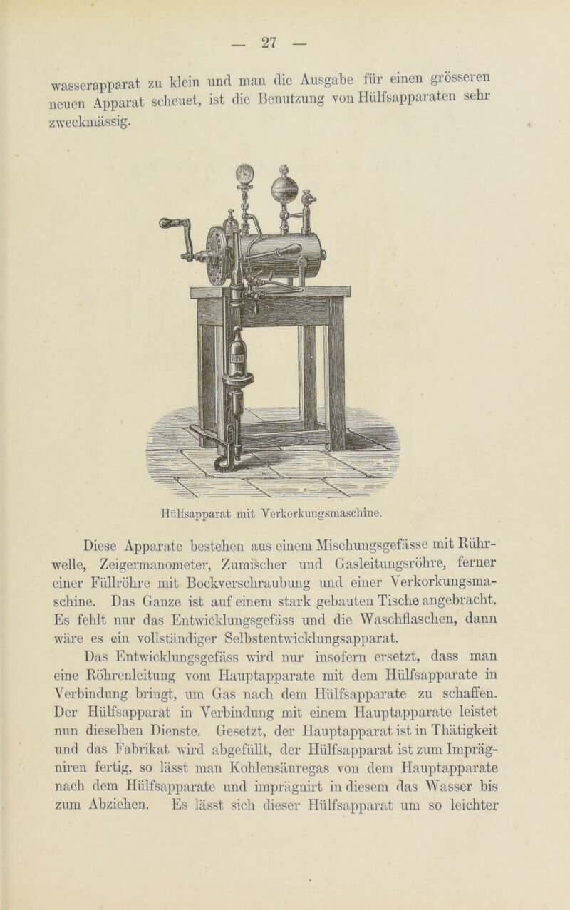 wasserapparat zu klein und man die Ausgabe für einen grösseren neuen Apparat scheuet, ist die Benutzung von Hülfsapparaten sehr zweckmässig. Hülfsapparat mit Verkorkungsmaschine. Diese Apparate bestehen aus einem Mischungsgefässe mit Rülir- welle, Zeigermanometer, Zumischer und Gasleitungsröhre, ferner einer Füllröhre mit Bockverschraubung und einer Verkorkungsma- schine. Das Ganze ist auf einem stark gebauten Tische angebracht. Es fehlt nur das Entwicklungsgcfäss und die Waschflaschen, dann wäre es ein vollständiger Selbstentwicklungsapparat. Das Entwicklungsgefäss wird nur insofern ersetzt, dass man eine Rohrenleitung vom Hauptapparate mit dem Hülfsapparate in Verbindung bringt, um Gas nach dem Hülfsapparate zu schaffen. Der Hülfsapparat in Verbindung mit einem Hauptapparate leistet nun dieselben Dienste. Gesetzt, der Hauptapparat ist in Thätigkeit und das Fabrikat wird abgefüllt, der Hülfsapparat ist zum Impräg- niren fertig, so lässt man Kohlensäuregas von dem Hauptapparate nach dem Hülfsapparate und imprägnirt in diesem das Wasser bis zum Abziehen. Es lässt sich dieser Hülfsapparat um so leichter