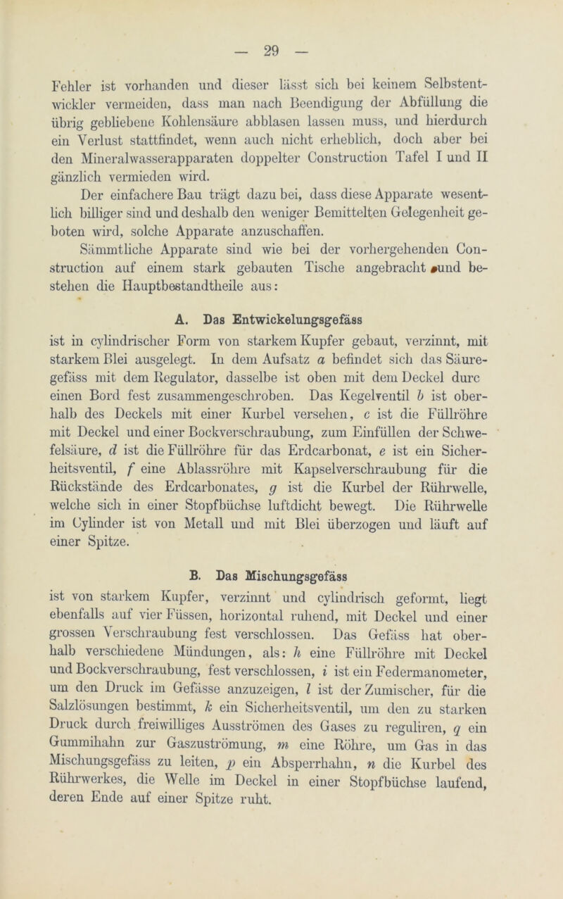 Fehler ist vorhanden und dieser lässt sich bei keinem Selbstent- wickler vermeiden, dass man nach Beendigung der Abfüllung die übrig gebliebene Kohlensäure abblasen lassen muss, und hierdurch ein Verlust stattfindet, wenn auch nicht erheblich, doch aber bei den Mineralwasserapparaten doppelter Construction Tafel I und II gänzlich vermieden wird. Der einfachere Bau trägt dazu bei, dass diese Apparate wesent- lich billiger sind und deshalb den weniger Bemittelten Gelegenheit ge- boten wird, solche Apparate anzuschaffen. Sämmtliche Apparate sind wie bei der vorhergehenden Con- struction auf einem stark gebauten Tische angebracht #und be- stehen die Ilauptbestandtheile aus: A. Das Entwickelungsgefäss ist in cylindrischer Form von starkem Kupfer gebaut, verzinnt, mit starkem Blei ausgelegt. In dem Aufsatz a befindet sich das Säure- gefäss mit dem Regulator, dasselbe ist oben mit dem Deckel durc einen Bord fest zusammengesckroben. Das Kegelventil b ist ober- halb des Deckels mit einer Kurbel versehen, c ist die Füllröhre mit Deckel und einer Bockverschraubung, zum Einfüllen der Schwe- felsäure, d ist die Füllröhre für das Erdcarbonat, e ist ein Sicher- heitsventil, f eine Ablassrölire mit Kapselverschraubung für die Rückstände des Erdcarbonates, g ist die Kurbel der Rührwelle, welche sich in einer Stopfbüchse luftdicht bewegt. Die Rühnvelle im Cylinder ist von Metall und mit Blei überzogen und läuft auf einer Spitze. B. Das Mischungsgefäss ist von starkem Kupfer, verzinnt und cylindrisch geformt, hegt ebenfalls auf vier Füssen, horizontal ruhend, mit Deckel und einer grossen Verschraubung fest verschlossen. Das Gefäss hat ober- halb verschiedene Mündungen, als: h eine Füllröhre mit Deckel und Bockverschraubung, fest verschlossen, i ist ein Federmanometer, um den Druck im Gefässe anzuzeigen, l ist der Zumischer, für die Salzlösungen bestimmt, k ein Sicherheitsventil, um den zu starken Druck durch freiwilliges Ausströmen des Gases zu reguliren, q ein Gummihahn zur Gaszuströmung, m eine Röhre, um Gas in das Mischungsgefäss zu leiten, p ein Absperrhahn, n die Kurbel des Rührwerkes, die Welle im Deckel in einer Stopfbüchse laufend, deren Ende auf einer Spitze ruht.