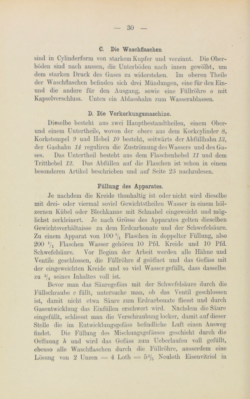 C. Die Waschflaschen sind in Cylinderform von starkem Kupfer und verzinnt. Die Ober- böden sind nach aussen, die Unterböden nach innen gewölbt, um dem starken Druck des Gases zu widerstehen. Im oberen Theile der Waschflaschen befinden sich drei Mündungen, eine für den Ein- und die andere für den Ausgang, sowie eine Füllröhre o mit Kapselverschluss. Unten ein Ablasshahn zum Wasserablassen. D. Die Verkorkungsmaschine. Dieselbe besteht aus zwei Hauptbestandtheilen, einem Ober- und einem Untertheile, wovon der obere aus dem Korkcylinder 8, Korkstempel 9 uud Hebel 10 besteht, seitwärts der Abfüllhahn 13, der Gashahn 14 reguliren die Zuströmung des Wassers und des Ga- ses. Das Untertlieil besteht aus dem Flaschenhebel 11 und dem Tritthebel 12. Das Abfüllen auf die Flaschen ist schon in einem besonderen Artikel beschrieben und auf Seite 23 nachzulesen. Füllung des Apparates. Je nachdem die Kreide thonhaltig ist oder nicht wird dieselbe mit drei- oder viermal soviel Gewichtstheilen Wasser in einem höl- zernen Kübel oder Blechkanne mit Schnabel eingeweicht und mög- lichst zerkleinert. Je nach Grösse des Apparates gelten dieselben Gewichtsverhältnisse zu dem Erdcarbonate und der Schwefelsäure. Zu einem Apparat von 100 1j1 Flaschen in doppelter Füllung, also 200 7i Flaschen Wasser gehören 10 Pfd. Kreide und 10 Pfd. Schwefelsäure. Vor Beginn der Arbeit werden alle Hähne und Ventile geschlossen, die Füllröhre d geöffnet und das Gefäss mit der eingeweichten Kreide und so viel Wasser gefüllt, dass dasselbe zu 3/4 seines Inhaltes voll ist. Bevor man das Säuregefäss mit der Schwefelsäure durch die Füllschraube c füllt, untersuche man, ob das Ventil geschlossen ist, damit nicht etwa Säure zum Erdcarbonate fliesst und durch Gasentwicklung das Einfüllen erschwert wird. Nachdem die Säure eingefüllt, schliesst man die Verschraubung locker, damit auf dieser Stelle die im Entwicklungsgefäss befindliche Luft einen Ausweg findet. Die Füllung des Mischungsgefässes geschieht durch die Oeffnung h und wird das Gefäss zum Ueberlaufen voll gefüllt, ebenso alle Waschflaschen durch die Füllröhre, ausserdem eine Lösung von 2 Unzen = 4 Loth = 5 3/5 Neuloth Eisenvitriol in