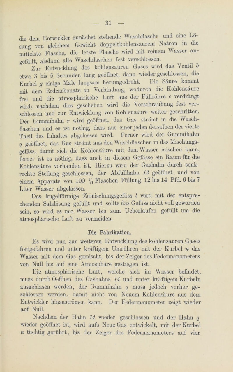 die dem Entwickler zunächst stehende Waschflasche und eine Lo- sung von gleichem Gewicht doppeltkohlensaurem Natron in die mittelste Flasche, die letzte Flasche wird mit reinem Wasser an- gefüllt, alsdann alle Waschflaschen fest verschlossen. Zur Entwicklung des kohlensauren Gases wird das Ventil b etwa 3 bis 5 Secunden lang geöffnet, dann wieder geschlossen, die Kurbel g einige Male langsam herumgedreht. Die Säure kommt mit dem Erdcarbonate in Verbindung, wodurch die Kohlensäure frei und die atmosphärische Luft aus der Füllröhre c verdrängt wird; nachdem dies geschehen wird die Verschraubung fest ver- schlossen und zur Entwicklung von Kohlensäure weiter geschritten. Der Gummihahn r wird geöffnet, das Gas strömt in die Wasch- flaschen und es ist nöthig, dass aus einer jeden derselben der vierte Theil des Inhaltes abgelassen wird. Ferner wird der Gummihahn q geöff net, das Gas strömt aus den Waschflaschen in das Mischungs- gefäss; damit sich die Kohlensäure mit dem W asser mischen kann, ferner ist es nöthig, dass auch in diesem Gefässe ein Kaum für die Kohlensäure vorhanden ist. Hierzu wird der Gashahn durch senk- rechte Stellung geschlossen, der Abfüllhahn 13 geöffnet und von einem Apparate von 100 1/1 Flaschen Füllung 12 bis 14 Pfd. 6 bis 7 Liter Wasser abgelassen. Das kugelförmige Zumischungsgefäss l wird mit der entspre- chenden Salzlösung gefüllt und sollte das Gefäss nicht voll geworden sein, so wird es mit Wasser bis zum Ueberlaufen gefüllt um die atmosphärische. Luft zu vermeiden. Die Fabrikation. Es wird nun zur weiteren Entwicklung des kohlensauren Gases fortgefahren und unter kräftigem Umrühren mit der Kurbel n das Wasser mit dem Gas gemischt, bis der Zeiger des Federmanometers von Null bis auf eine Atmosphäre gestiegen ist. Die atmosphärische Luft, welche sich im Wasser befindet, muss durch Oeffnen des Gashahns 11 und unter kräftigem Kurbeln ausgeblasen werden, der Gummihahn q muss jedoch vorher ge- schlossen werden, damit nicht von Neuem Kohlensäure aus dem Entwiclder hinzuströmen kann. Der Federmanometer zeigt wieder auf Null. Nachdem der Hahn 11 wieder geschlossen und der Hahn q wieder geöffnet ist, wird aufs Neue Gas entwickelt, mit der Kurbel n tüchtig gerührt, bis der Zeiger des Federmanometers auf vier