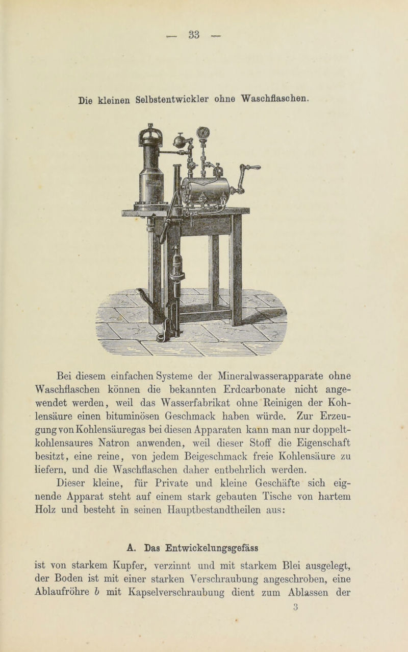 Die kleinen Selbstentwickler ohne Waschflaschen. Bei diesem einfachen Systeme der Mineralwasserapparate ohne Waschflaschen können die bekannten Erdcarbonate nicht ange- wendet werden, weil das Wasserfabrikat ohne Reinigen der Koh- lensäure einen bituminösen Geschmack haben würde. Zur Erzeu- gung von Kohlensäuregas bei diesen Apparaten kann man nur doppelt- kohlensaures Natron anwenden, weil dieser Stoff die Eigenschaft besitzt, eine reine, von jedem Beigeschmack freie Kohlensäure zu liefern, und die Waschflaschen daher entbehrlich werden. Dieser kleine, für Private und kleine Geschäfte sich eig- nende Apparat steht auf einem stark gebauten Tische von hartem Holz und besteht in seinen Hauptbestandtheilen aus: A. Das Entwickelungsgefäss ist von starkem Kupfer, verzinnt und mit starkem Blei ausgelegt, der Boden ist mit einer starken Verschraubung angeschroben, eine Ablaufröhre b mit Kapselverschraubung dient zum Ablassen der 3